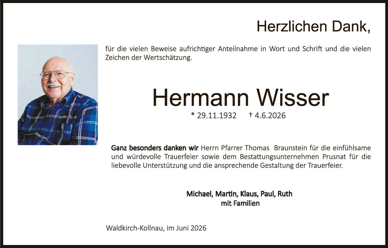 <p><strong>Herzlichen Dank,</strong></p>
<p>für die vielen Beweise aufrichtiger Anteilnahme in Wort und Schrift und die vielen Zeichen der Wertschätzung.</p>
<p><strong>Hermann Wisser</strong><br>
* 29.11.1932 † 4.6.2026</p>
<p>Ganz besonders danken wir <strong>Herrn Pfarrer Thomas Braunstein</strong> für die einfühlsame und würdevolle Trauerfeier sowie dem Bestattungsunternehmen Prusnat für die liebevolle Unterstützung und die ansprechende Gestaltung der Trauerfeier.</p>
<p><strong>Michael, Martin, Klaus, Paul, Ruth</strong><br>
mit Familien</p>
<p>Waldkirch-Kollnau, im Juni 2026</p>