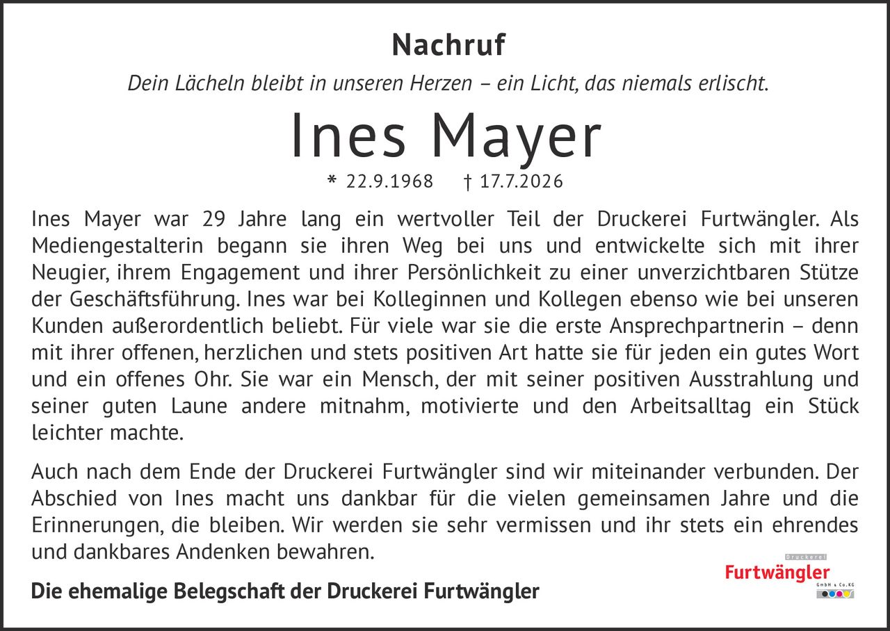 <p><i>Dein Lächeln bleibt in unseren Herzen – ein Licht, das niemals erlischt.</i></p><p><strong>Ines Mayer</strong><br>* 22.9.1968 † 17.7.2026</p><p>Ines Mayer war 29 Jahre lang ein wertvoller Teil der Druckerei Furtwängler. Als Mediengenstalterin begann sie ihren Weg bei uns und entwickelte sich mit ihrer Neugier, ihrem Engagement und ihrer Persönlichkeit zu einer unverzichtbaren Stütze der Geschäftsführung. Ines war bei Kolleginnen und Kollegen ebenso wie bei unseren Kunden außerordentlich beliebt. Für viele war sie die erste Ansprechpartnerin – denn mit ihrer offenen, herzlichen und stets positiven Art hatte sie für jeden ein gutes Wort und ein offenes Ohr. Sie war ein Mensch, der mit seiner positiven Ausstrahlung und seiner guten Laune andere mitnahm, motivierte und den Arbeitsalltag ein Stück leichter machte.</p><p>Auch nach dem Ende der Druckerei Furtwängler sind wir miteinander verbunden. Der Abschied von Ines macht uns dankbar für die vielen gemeinsamen Jahre und die Erinnerungen, die bleiben. Wir werden sie sehr vermissen und ihr stets ein ehrendes und dankbares Andenken bewahren.</p><p><strong>Die ehemalige Belegschaft der Druckerei Furtwängler</strong></p>