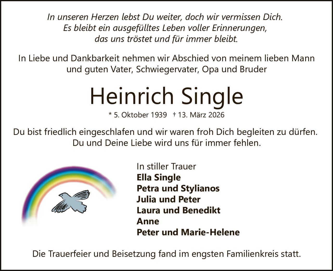 In unseren Herzen lebst Du weiter, doch wir vermissen Dich.
Es bleibt ein ausgefülltes Leben voller Erinnerungen,
das uns tröstet und für immer bleibt.
In Liebe und Dankbarkeit nehmen wir Abschied von meinem lieben Mann
und guten Vater, Schwiegervater, Opa und Bruder

Heinrich Single
* 5. Oktober 1939 † 13. März 2026

Du bist friedlich eingeschlafen und wir waren froh Dich begleiten zu dürfen.
Du und Deine Liebe wird uns für immer fehlen.
In stiller Trauer
Ella Single
Petra und Stylianos
Julia und Peter
Laura und Benedikt
Anne
Peter und Marie-Helene
Die Trauerfeier und Beisetzung fand im engsten Familienkreis statt.