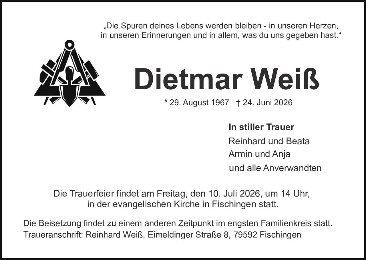 <p><i>„Die Spuren deines Lebens werden bleiben - in unseren Herzen, in unseren Erinnerungen und in allem, was du uns gegeben hast."</i></p>

<p><strong>Dietmar Weiß</strong></p>

<p>* 29. August 1967  † 24. Juni 2026</p>

<p><strong>In stiller Trauer</strong></p>

<p>Reinhard und Beata<br>Armin und Anja<br>und alle Anverwandten</p>

<p>Die Trauerfeier findet am Freitag, den 10. Juli 2026, um 14 Uhr, in der evangelischen Kirche in Fischingen statt.</p>

<p>Die Beisetzung findet zu einem anderen Zeitpunkt im engsten Familienkreis statt. Traueranschrift: Reinhard Weiß, Eimeldinger Straße 8, 79592 Fischingen</p>