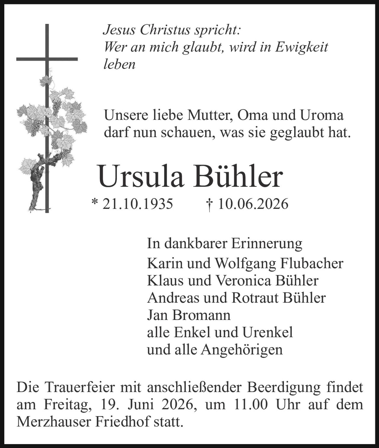 <p><i>Jesus Christus spricht:<br>Wer an mich glaubt, wird in Ewigkeit leben</i></p><p>Unsere liebe Mutter, Oma und Uroma darf nun schauen, was sie geglaubt hat.</p><p><strong>Ursula Bühler</strong><br>* 21.10.1935 † 10.06.2026</p><p>In dankbarer Erinnerung<br>Karin und Wolfgang Flubacher<br>Klaus und Veronica Bühler<br>Andreas und Rotraut Bühler<br>Jan Bromann<br>alle Enkel und Urenkel<br>und alle Angehörigen</p><p>Die Trauerfeier mit anschließender Beerdigung findet am Freitag, 19. Juni 2026, um 11.00 Uhr auf dem Merzhauser Friedhof statt.</p>