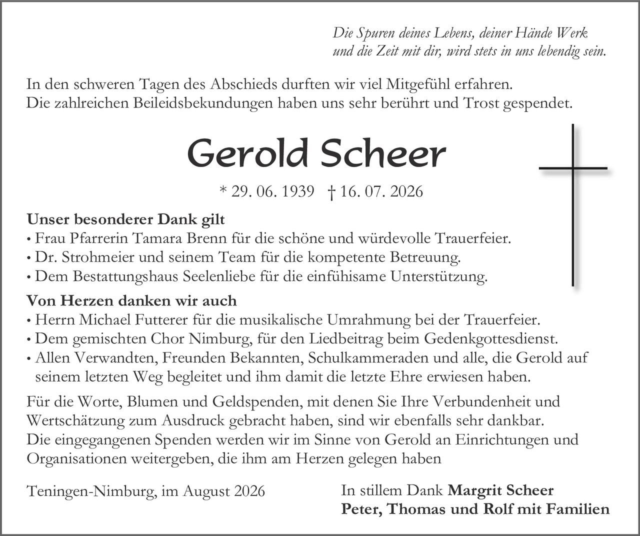 <p><i>Die Spuren deines Lebens, deiner Hände Werk und die Zeit mit dir, wird stets in uns lebendig sein.</i></p>

<p>In den schweren Tagen des Abschieds durften wir viel Mitgefühl erfahren. Die zahlreichen Beileidesbekundungen haben uns sehr berührt und Trost gespended.</p>

<p><strong>Gerold Scheer</strong><br/>
* 29. 06. 1939 † 16. 07. 2026</p>

<p><strong>Unser besonderer Dank gilt</strong></p>
<ul>
<li>Frau Pfarrerin Tamara Brenn für die schöne und würdevolle Trauerfeier.</li>
<li>Dr. Strohmeier und seinem Team für die kompetente Betreuung.</li>
<li>Dem Bestattungshaus Seelenliebe für die einfühlsame Unterstützung.</li>
</ul>

<p><strong>Von Herzen danken wir auch</strong></p>
<ul>
<li>Herrn Michael Futterer für die musikalische Umrahmung bei der Trauerfeier.</li>
<li>Dem gemischten Chor Nimburg, für den Liedbeitrag beim Gedenkgottesdienst.</li>
<li>Allen Verwandten, Freunden Bekannten, Schulkameraden und alle, die Gerold auf seinem letzten Weg begleitet und ihm damit die letzte Ehre erwiesen haben.</li>
</ul>

<p>Für die Worte, Blumen und Geldspenden, mit denen Sie Ihre Verbundenheit und Wertschätzung zum Ausdruck gebracht haben, sind wir ebenfalls sehr dankbar. Die eingegangenen Spenden werden wir im Sinne von Gerold an Einrichtungen und Organisationen weitergeben, die ihm am Herzen gelegen haben</p>

<p>Teningen-Nimburg, im August 2026<br/>
In stillem Dank <strong>Margrit Scheer<br/>
Peter, Thomas und Rolf mit Familien</strong></p>