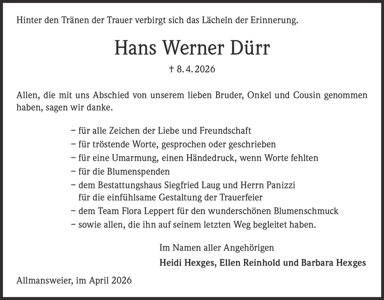 <p>Hinter den Tränen der Trauer verbirgt sich das Lächeln der Erinnerung.</p>

<p>Hans Werner Dürr † 8. 4. 2026</p>

<p>Allen, die mit uns Abschied von unserem lieben Bruder, Onkel und Cousin genommen haben, sagen wir danke.</p>

<p>– für alle Zeichen der Liebe und Freundschaft<br>
– für tröstende Worte, gesprochen oder geschrieben<br>
– für eine Umarmung, einen Händedruck, wenn Worte fehlten<br>
– für die Blumenspenden<br>
– dem Bestattungshaus Siegfried Laug und Herrn Panizzi für die einfühlsame Gestaltung der Trauerfeier<br>
– dem Team Flora Leppert für den wunderschönen Blumenschmuck<br>
– sowie allen, die ihn auf seinem letzten Weg begleitet haben.</p>

<p>Im Namen aller Angehörigen<br>
Heidi Hexges, Ellen Reinhold und Barbara Hexges</p>

<p>Allmansweier, im April 2026</p>
