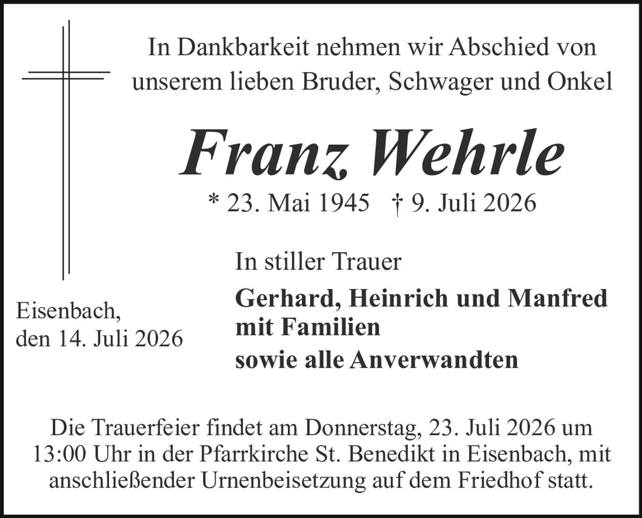 <p>In Dankbarkeit nehmen wir Abschied von unserem lieben Bruder, Schwager und Onkel</p><p><strong>Franz Wehrle</strong></p><p>* 23. Mai 1945 † 9. Juli 2026</p><p>In stiller Trauer<br><strong>Gerhard, Heinrich und Manfred mit Familien<br>sowie alle Anverwandten</strong></p><p>Eisenbach, den 14. Juli 2026</p><p>Die Trauerfeier findet am Donnerstag, 23. Juli 2026 um 13:00 Uhr in der Pfarrkirche St. Benedikt in Eisenbach, mit anschließender Urnenbeisetzung auf dem Friedhof statt.</p>