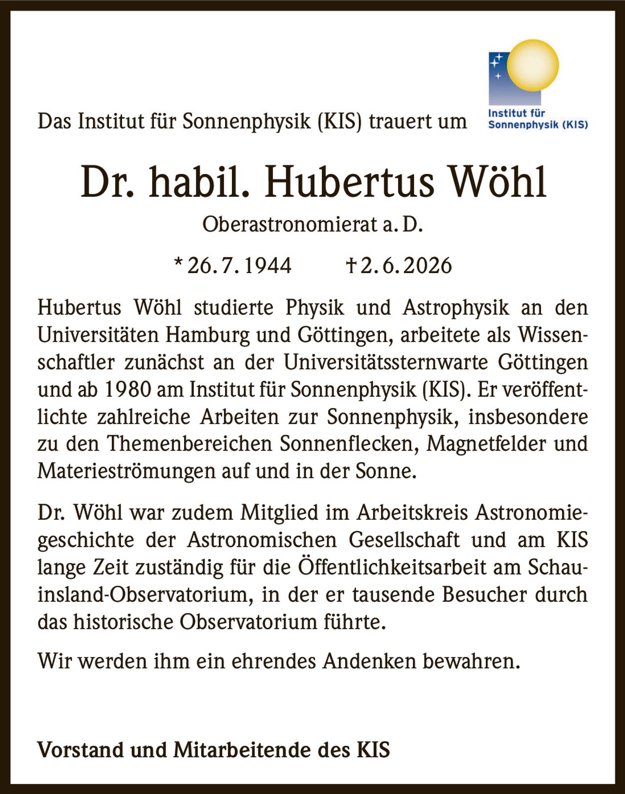 <p>Das Institut für Sonnenphysik (KIS) trauert um</p>

<p><strong>Dr. habil. Hubertus Wöhl</strong><br>Oberastronomerat a. D.<br>* 26. 7. 1944 † 2. 6. 2026</p>

<p>Hubertus Wöhl studierte Physik und Astrophysik an den Universitäten Hamburg und Göttingen, arbeitete als Wissenschaftler zunächst an der Universitätssternwarte Göttingen und ab 1980 am Institut für Sonnenphysik (KIS). Er veröffentlichte zahlreiche Arbeiten zur Sonnenphysik, insbesondere zu den Themenbereichen Sonnenflecken, Magnetfelder und Materieströmungen auf und in der Sonne.</p>

<p>Dr. Wöhl war zudem Mitglied im Arbeitskreis Astronomiegeschichte der Astronomischen Gesellschaft und am KIS lange Zeit zuständig für die Öffentlichkeitsarbeit am Schauinsland-Observatorium, in der er tausende Besucher durch das historische Observatorium führte.</p>

<p>Wir werden ihm ein ehrendes Andenken bewahren.</p>

<p><strong>Vorstand und Mitarbeitende des KIS</strong></p>