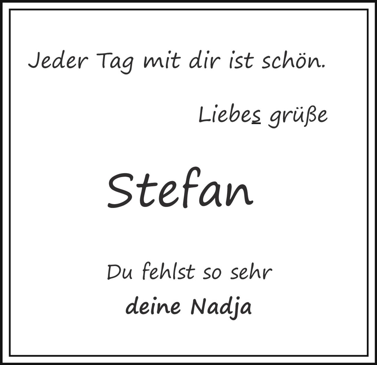 <p>Jeder Tag mit dir ist schön.</p><p>Liebes grüße</p><p><strong>Stefan</strong></p><p>Du fehlst so sehr<br>deine Nadja</p>