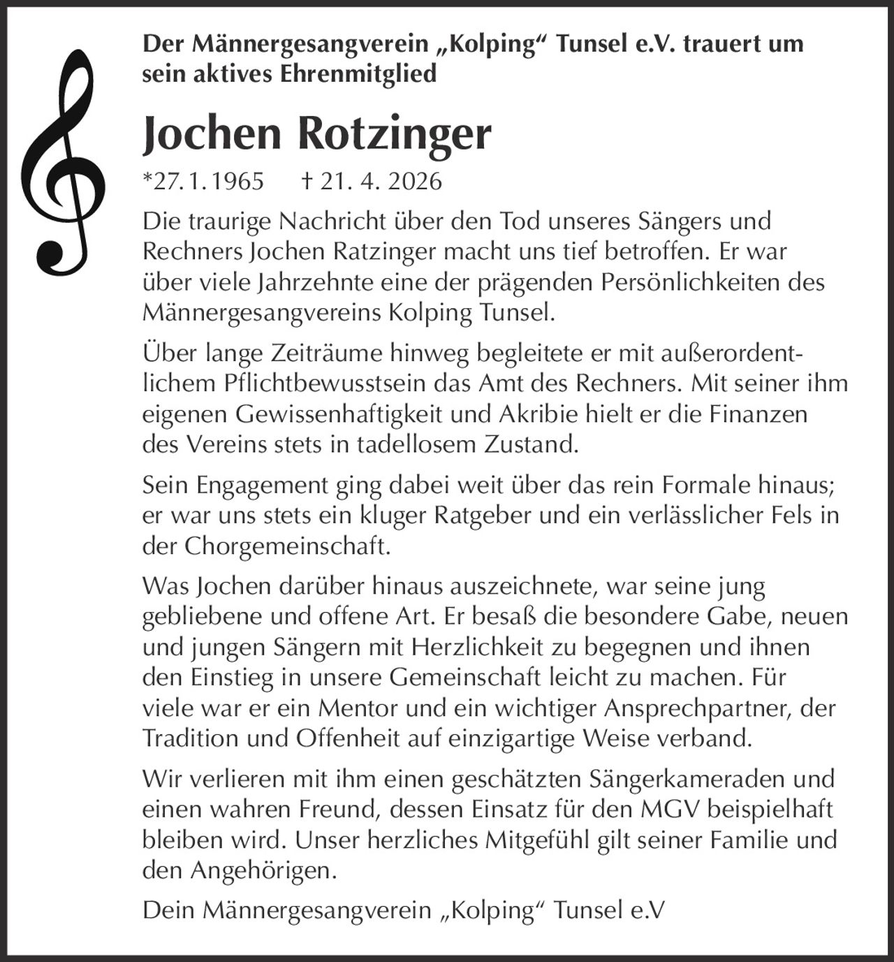 Der Männergesangverein „Kolping“ Tunsel e.V. trauert um
sein aktives Ehrenmitglied

Jochen Rotzinger
*27. 1. 1965

† 21. 4. 2026

Die traurige Nachricht über den Tod unseres Sängers und
Rechners Jochen Ratzinger macht uns tief betroffen. Er war
über viele Jahrzehnte eine der prägenden Persönlichkeiten des
Männergesangvereins Kolping Tunsel.
Über lange Zeiträume hinweg begleitete er mit außerordentlichem Pflichtbewusstsein das Amt des Rechners. Mit seiner ihm
eigenen Gewissenhaftigkeit und Akribie hielt er die Finanzen
des Vereins stets in tadellosem Zustand.
Sein Engagement ging dabei weit über das rein Formale hinaus;
er war uns stets ein kluger Ratgeber und ein verlässlicher Fels in
der Chorgemeinschaft.
Was Jochen darüber hinaus auszeichnete, war seine jung
gebliebene und offene Art. Er besaß die besondere Gabe, neuen
und jungen Sängern mit Herzlichkeit zu begegnen und ihnen
den Einstieg in unsere Gemeinschaft leicht zu machen. Für
viele war er ein Mentor und ein wichtiger Ansprechpartner, der
Tradition und Offenheit auf einzigartige Weise verband.
Wir verlieren mit ihm einen geschätzten Sängerkameraden und
einen wahren Freund, dessen Einsatz für den MGV beispielhaft
bleiben wird. Unser herzliches Mitgefühl gilt seiner Familie und
den Angehörigen.
Dein Männergesangverein „Kolping“ Tunsel e.V