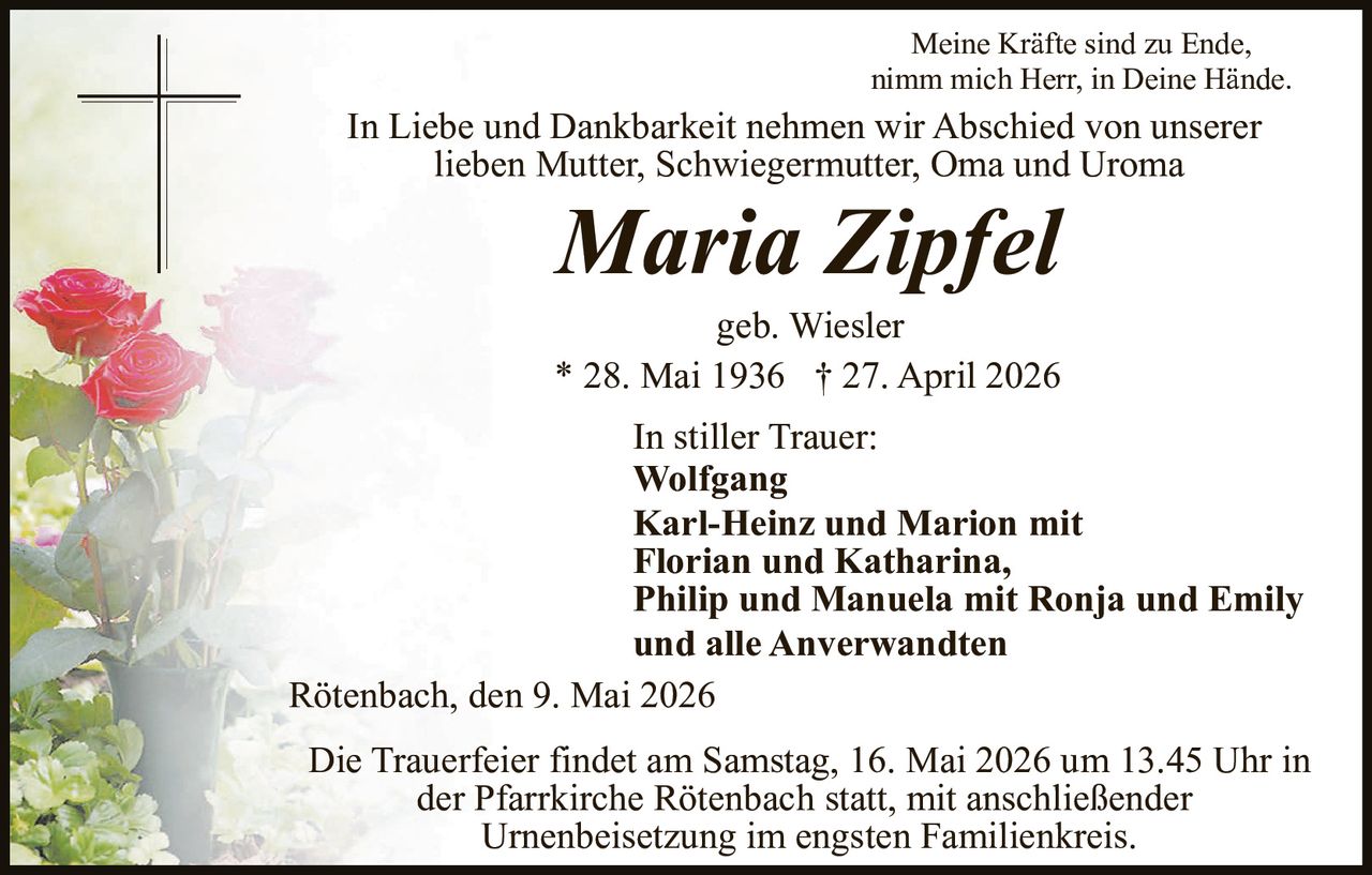 <p>Meine Kr&auml;fte sind zu Ende, nimm mich Herr, in Deine H&auml;nde.</p><p>In Liebe und Dankbarkeit nehmen wir Abschied von unserer lieben Mutter, Schwiegermutter, Oma und Uroma</p><p><strong>Maria Zipfel</strong><br>geb. Wiesler<br>* 28. Mai 1936 † 27. April 2026</p><p>In stiller Trauer:<br>Wolfgang<br>Karl-Heinz und Marion mit<br>Florian und Katharina,<br>Philip und Manuela mit Ronja und Emily<br>und alle Anverwandten</p><p>R&ouml;tenbach, den 9. Mai 2026</p><p>Die Trauerfeier findet am Samstag, 16. Mai 2026 um 13.45 Uhr in der Pfarrkirche R&ouml;tenbach statt, mit anschlie&szlig;ender Urnenbeisetzung im engsten Familienkreis.</p>