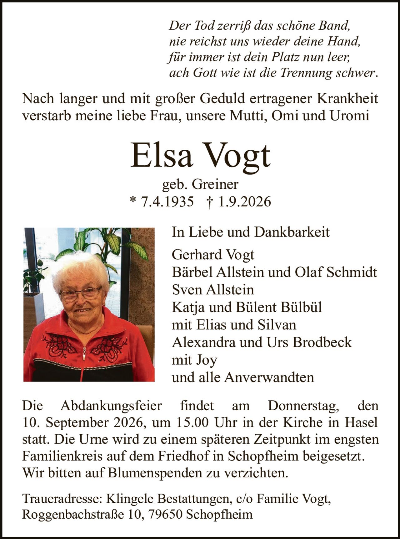<p><i>Der Tod zerriß das schöne Band,<br>nie reichst uns wieder deine Hand,<br>für immer ist dein Platz nun leer;<br>ach Gott wie ist die Trennung schwer.</i></p>

<p>Nach langer und mit großer Geduld ertragener Krankheit verstarb meine liebe Frau, unsere Mutti, Omi und Uromi</p>

<p><strong>Elsa Vogt</strong><br>geb. Greiner<br>* 7.4.1935 † 1.9.2026</p>

<p><strong>In Liebe und Dankbarkeit</strong><br>Gerhard Vogt<br>Bärbel Allstein und Olaf Schmidt<br>Sven Allstein<br>Katja und Bülent Bülbül<br>mit Elias und Silvan<br>Alexandra und Urs Brodbeck<br>mit Joy<br>und alle Anverwandten</p>

<p>Die Abdankungsfeier findet am Donnerstag, den 10. September 2026, um 15.00 Uhr in der Kirche in Hasel statt. Die Urne wird zu einem späteren Zeitpunkt im engsten Familienkreis auf dem Friedhof in Schopfheim beigesetzt. Wir bitten auf Blumenspenden zu verzichten.</p>

<p>Traueradresse: Klingele Bestattungen, c/o Familie Vogt, Roggenbachstraße 10, 79650 Schopfheim</p>