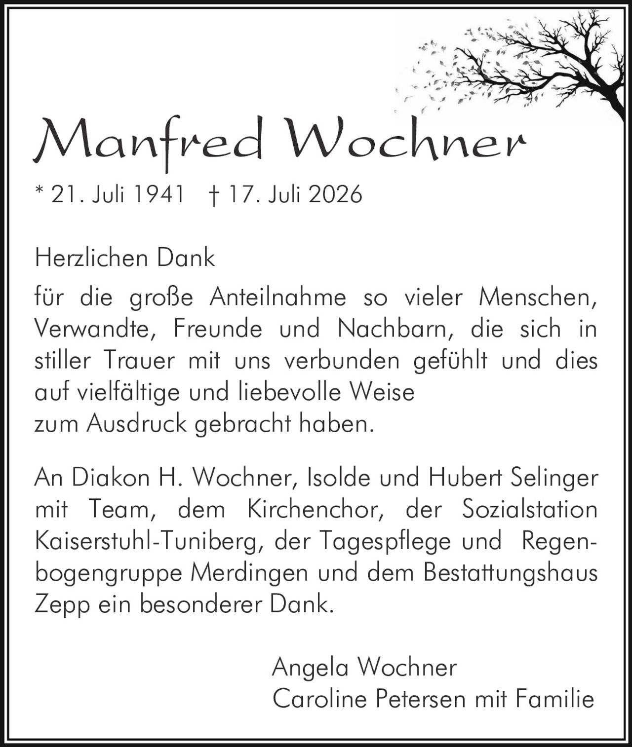 <p><strong>Manfred Wochner</strong></p>
<p>* 21. Juli 1941 † 17. Juli 2026</p>
<p>Herzlichen Dank<br/>
für die große Anteilnahme so vieler Menschen, Verwandte, Freunde und Nachbarn, die sich in stiller Trauer mit uns verbunden gefühlt und dies auf vielfältige und liebevolle Weise<br/>
zum Ausdruck gebracht haben.</p>
<p>An Diakon H. Wochner, Isolde und Hubert Selinger mit Team, dem Kirchenchor, der Sozialstation Kaiserstuhl-Tuniberg, der Tagespflege und Regenbogengruppe Merdingen und dem Bestattungshaus Zepp ein besonderer Dank.</p>
<p>Angela Wochner<br/>
Caroline Petersen mit Familie</p>