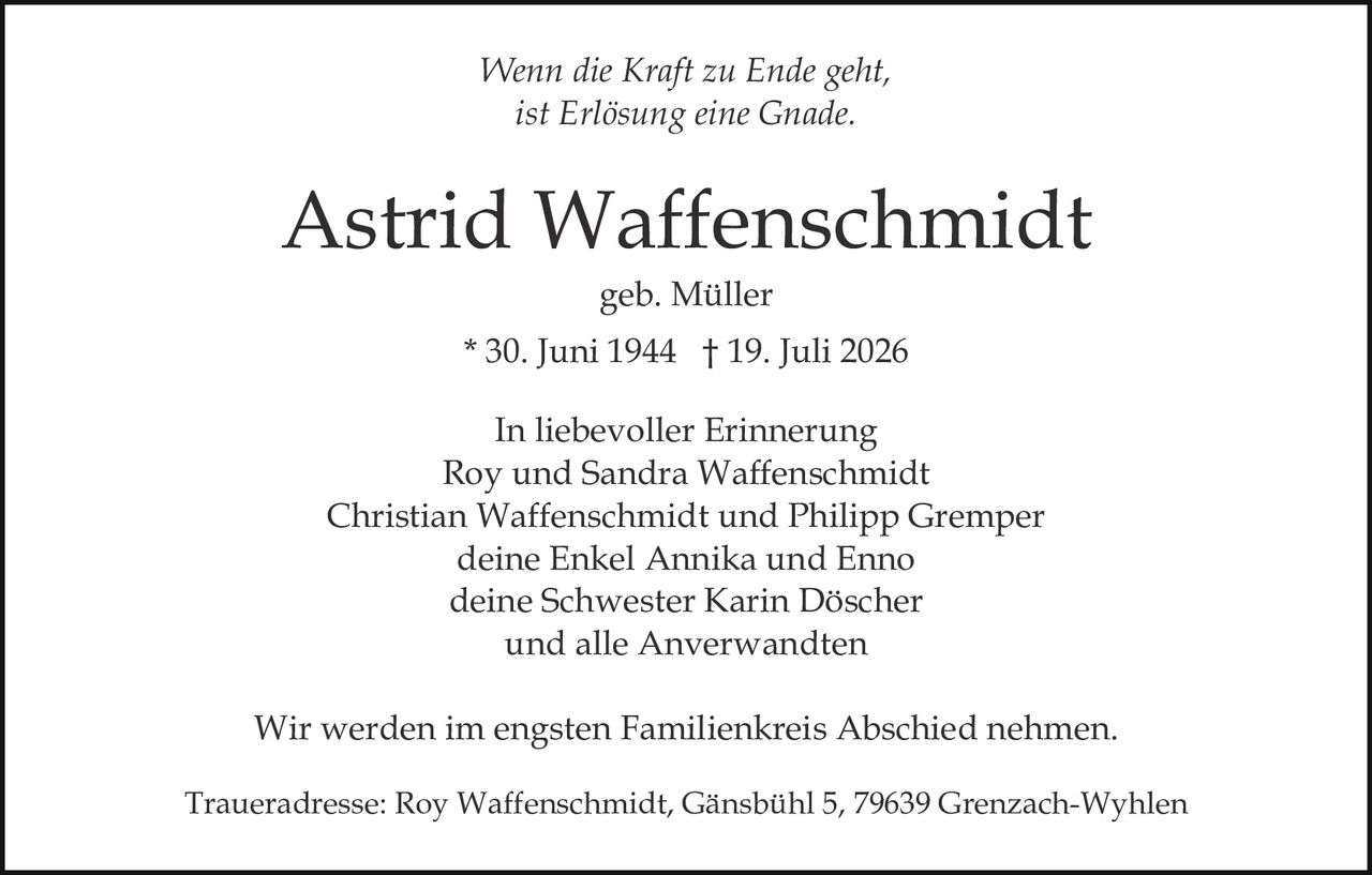 <p><i>Wenn die Kraft zu Ende geht,<br>ist Erlösung eine Gnade.</i></p><p>Astrid Waffenschmidt<br>geb. Müller<br>* 30. Juni 1944 † 19. Juli 2026</p><p>In liebevoller Erinnerung<br>Roy und Sandra Waffenschmidt<br>Christian Waffenschmidt und Philipp Grempe<br>deine Enkel Annika und Enno<br>deine Schwester Karin Döscher<br>und alle Anverwandten</p><p>Wir werden im engsten Familienkreis Abschied nehmen.</p><p>Traueradresse: Roy Waffenschmidt, Gänsbühl 5, 79639 Grenzach-Wyhlen</p>