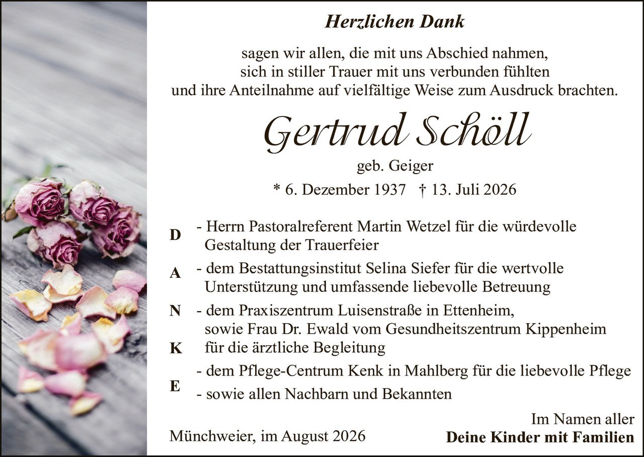 <p><i>Herzlichen Dank</i></p><p>sagen wir allen, die mit uns Abschied nahmen, sich in stiller Trauer mit uns verbunden fühlten und ihre Anteilnahme auf vielfältige Weise zum Ausdruck brachten.</p><p><strong>Gertrud Schöll</strong></p><p>geb. Geiger</p><p>* 6. Dezember 1937  † 13. Juli 2026</p><p><strong>D</strong> - Herrn Pastoralreferent Martin Wetzel für die würdevolle Gestaltung der Trauerfeier</p><p><strong>A</strong> - dem Bestattungsinstitut Selina Siefer für die wertvolle Unterstützung und umfassende liebevolle Betreuung</p><p><strong>N</strong> - dem Praxiszentrum Luisenstraße in Ettenheim, sowie Frau Dr. Ewald vom Gesundheitszentrum Kippenheim für die ärztliche Begleitung</p><p><strong>K</strong> - dem Pflege-Centrum Kenk in Mahlberg für die liebevolle Pflege</p><p><strong>E</strong> - sowie allen Nachbarn und Bekannten</p><p>Im Namen aller<br>Münchweier, im August 2026<br><strong>Deine Kinder mit Familien</strong></p>