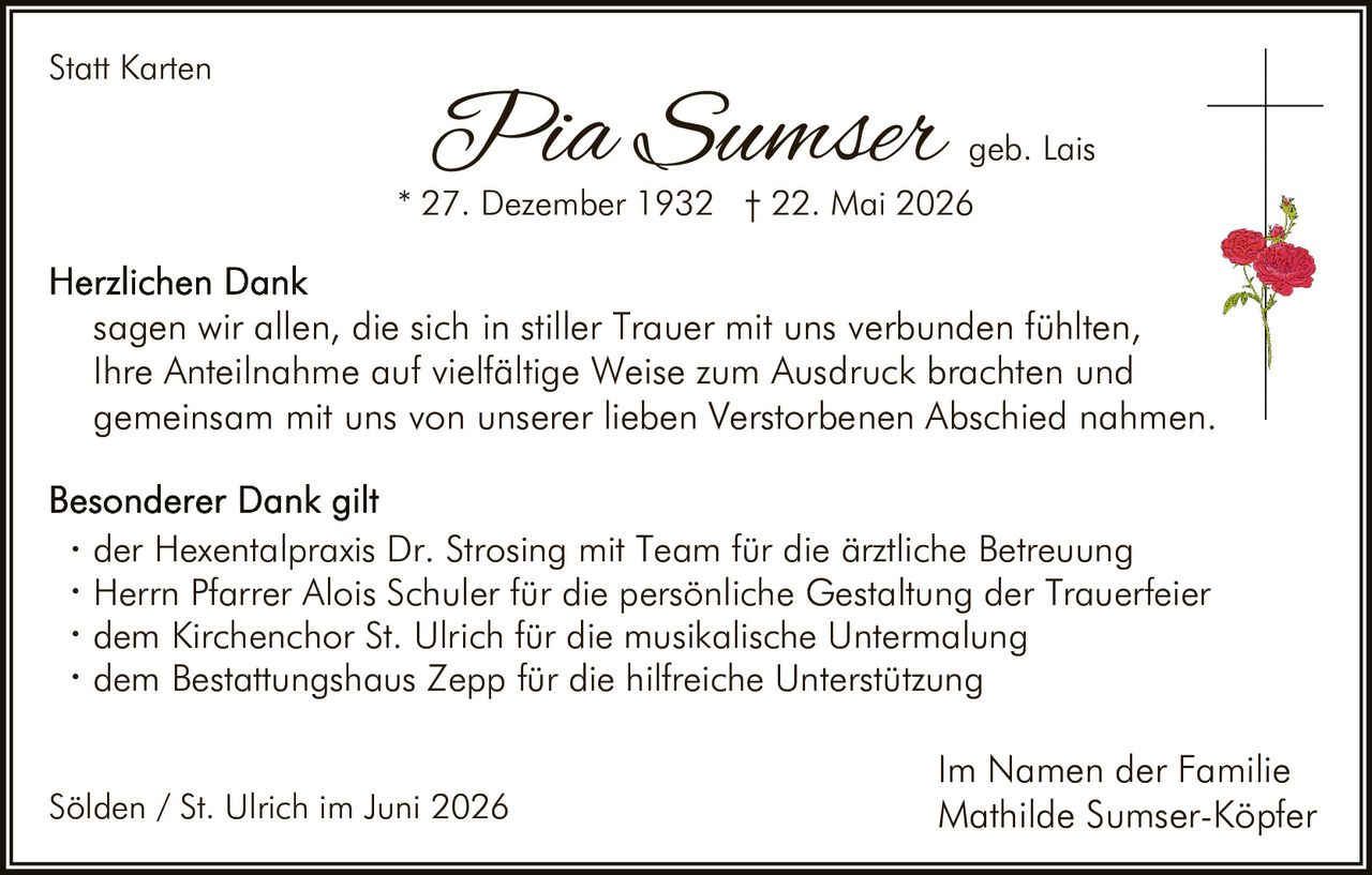<p><strong>Statt Karten</strong></p>

<p><strong>Pia Sumser</strong> geb. Lais<br>* 27. Dezember 1932 † 22. Mai 2026</p>

<p><strong>Herzlichen Dank</strong><br>sagen wir allen, die sich in stiller Trauer mit uns verbunden fühlten, Ihre Anteilnahme auf vielfältige Weise zum Ausdruck brachten und gemeinsam mit uns von unserer lieben Verstorbenen Abschied nahmen.</p>

<p><strong>Besonderer Dank gilt</strong></p>

<ul>
<li>der Hexentalpraxis Dr. Strosing mit Team für die ärztliche Betreuung</li>
<li>Herrn Pfarrer Alois Schuler für die persönliche Gestaltung der Trauerfeier</li>
<li>dem Kirchenchor St. Ulrich für die musikalische Untermalung</li>
<li>dem Bestattungshaus Zepp für die hilfreiche Unterstützung</li>
</ul>

<p>Sölden / St. Ulrich im Juni 2026</p>

<p>Im Namen der Familie<br>Mathilde Sumser-Köpfer</p>
