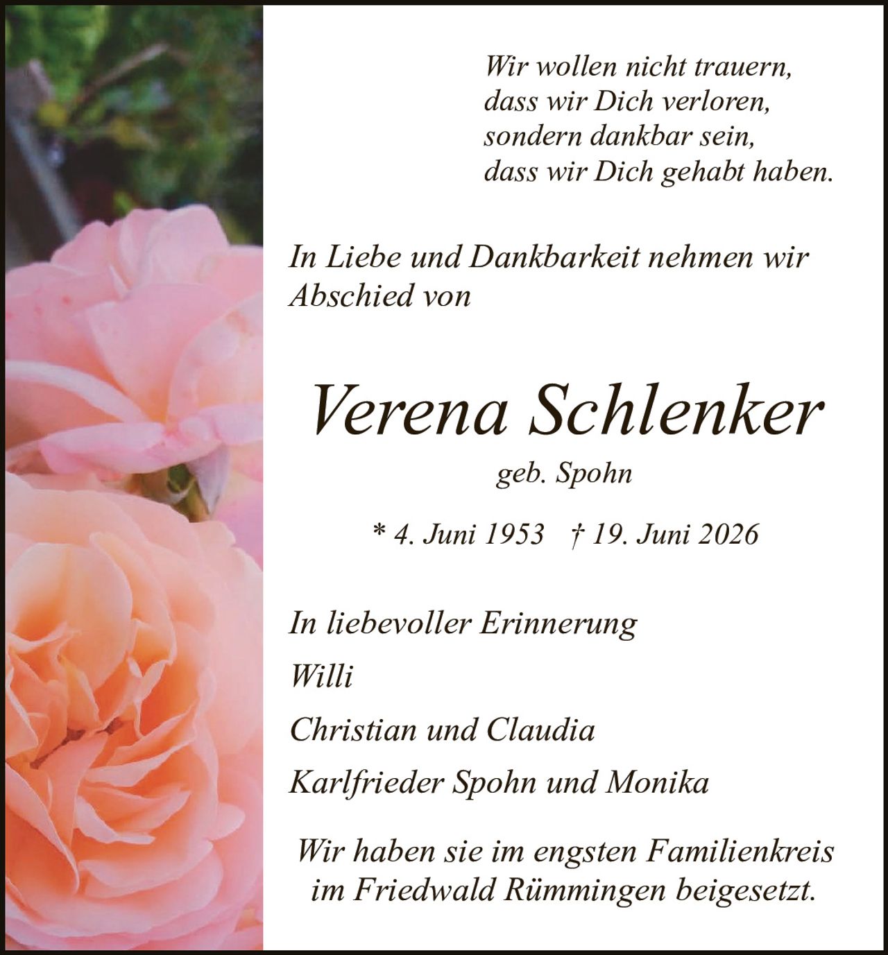 <p><i>Wir wollen nicht trauern,<br>dass wir Dich verloren,<br>sondern dankbar sein,<br>dass wir Dich gehabt haben.</i></p>

<p><i>In Liebe und Dankbarkeit nehmen wir<br>Abschied von</i></p>

<p><strong>Verena Schlenker</strong><br>geb. Spohn</p>

<p>* 4. Juni 1953 † 19. Juni 2026</p>

<p><i>In liebevoller Erinnerung<br>Willi<br>Christian und Claudia<br>Karlrieder Spohn und Monika</i></p>

<p><i>Wir haben sie im engsten Familienkreis<br>im Friedwald Rimmingen beigesetzt.</i></p>