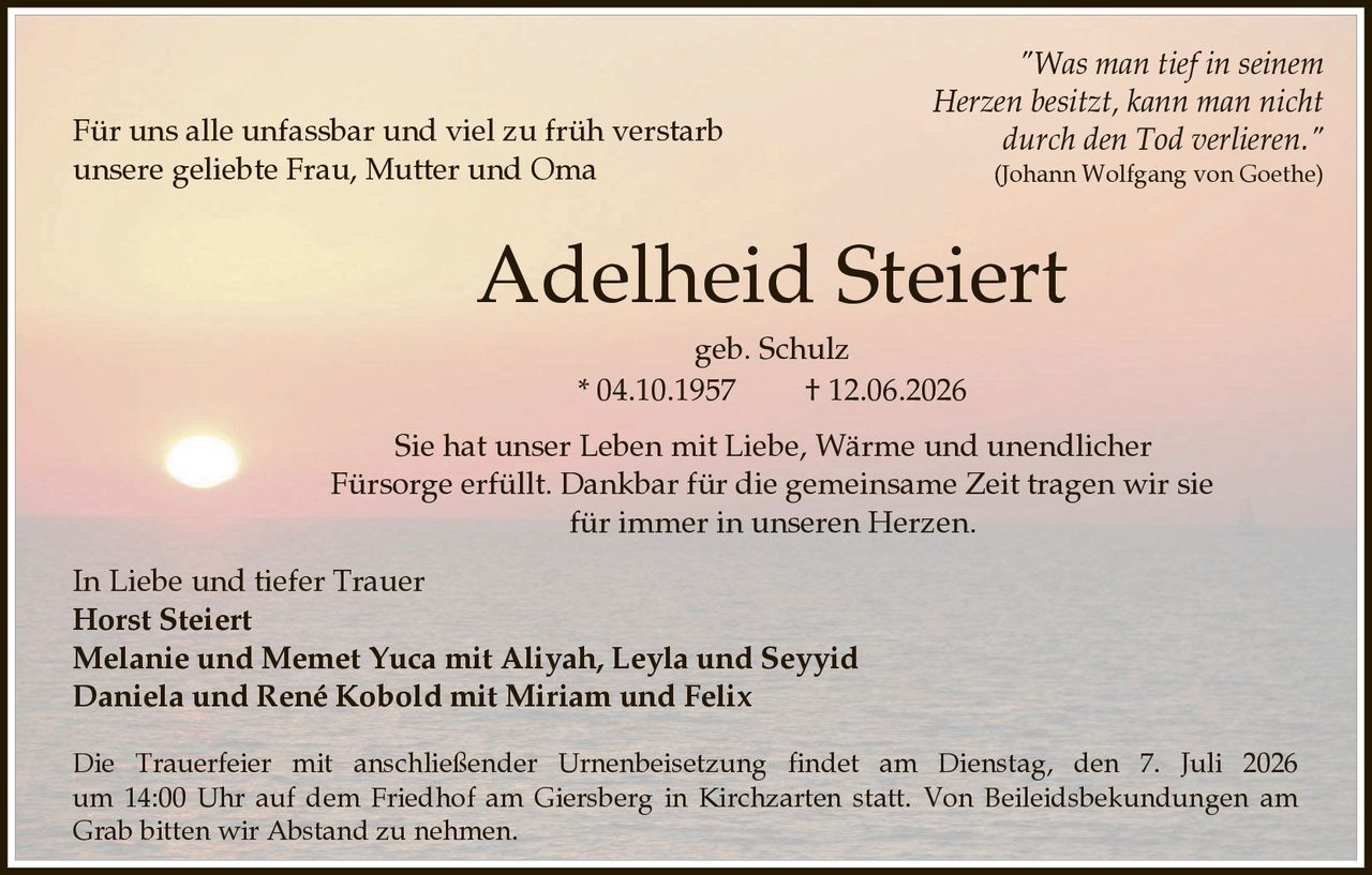 <p><i>"Was man tief in seinem Herzen besitzt, kann man nicht durch den Tod verlieren."</i><br>(Johann Wolfgang von Goethe)</p><p>Für uns alle unfassbar und viel zu früh verstarb unsere geliebte Frau, Mutter und Oma</p><p><strong>Adelheid Steiert</strong><br>geb. Schulz<br>* 04.10.1957 † 12.06.2026</p><p>Sie hat unser Leben mit Liebe, Wärme und unendlicher Fürsorge erfüllt. Dankbar für die gemeinsame Zeit tragen wir sie für immer in unseren Herzen.</p><p><strong>In Liebe und tiefer Trauer</strong><br><strong>Horst Steiert</strong><br><strong>Melanie und Memet Yuca mit Aliyah, Leyla und Seyyid</strong><br><strong>Daniela und René Kobold mit Miriam und Felix</strong></p><p>Die Trauerfeier mit anschließender Urnenbeisetzung findet am Dienstag, den 7. Juli 2026 um 14:00 Uhr auf dem Friedhof am Giersberg in Kirchzarten statt. Von Beileidsbekundungen am Grab bitten wir Abstand zu nehmen.</p>