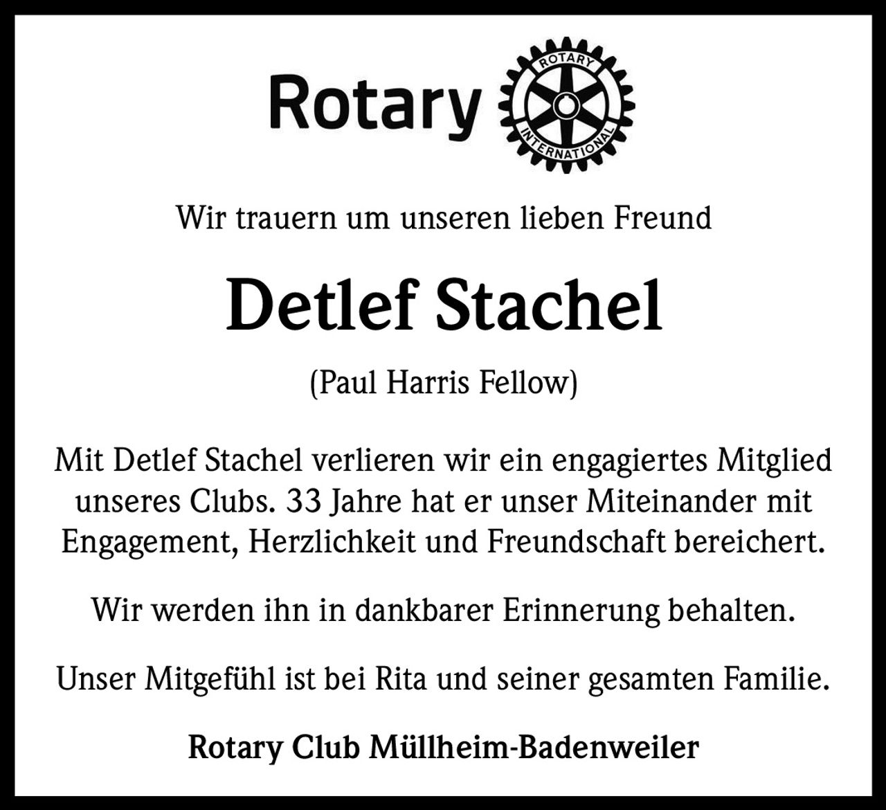 <p>Rotary<br>Wir trauern um unseren lieben Freund</p><p><strong>Detlef Stachel</strong><br>(Paul Harris Fellow)</p><p>Mit Detlef Stachel verlieren wir ein engagiertes Mitglied unseres Clubs. 33 Jahre hat er unser Miteinander mit Engagement, Herzlichkeit und Freundschaft bereichert.</p><p>Wir werden ihn in dankbarer Erinnerung behalten.</p><p>Unser Mitgefühl ist bei Rita und seiner gesamten Familie.</p><p>Rotary Club Müllheim-Badenweiler</p>