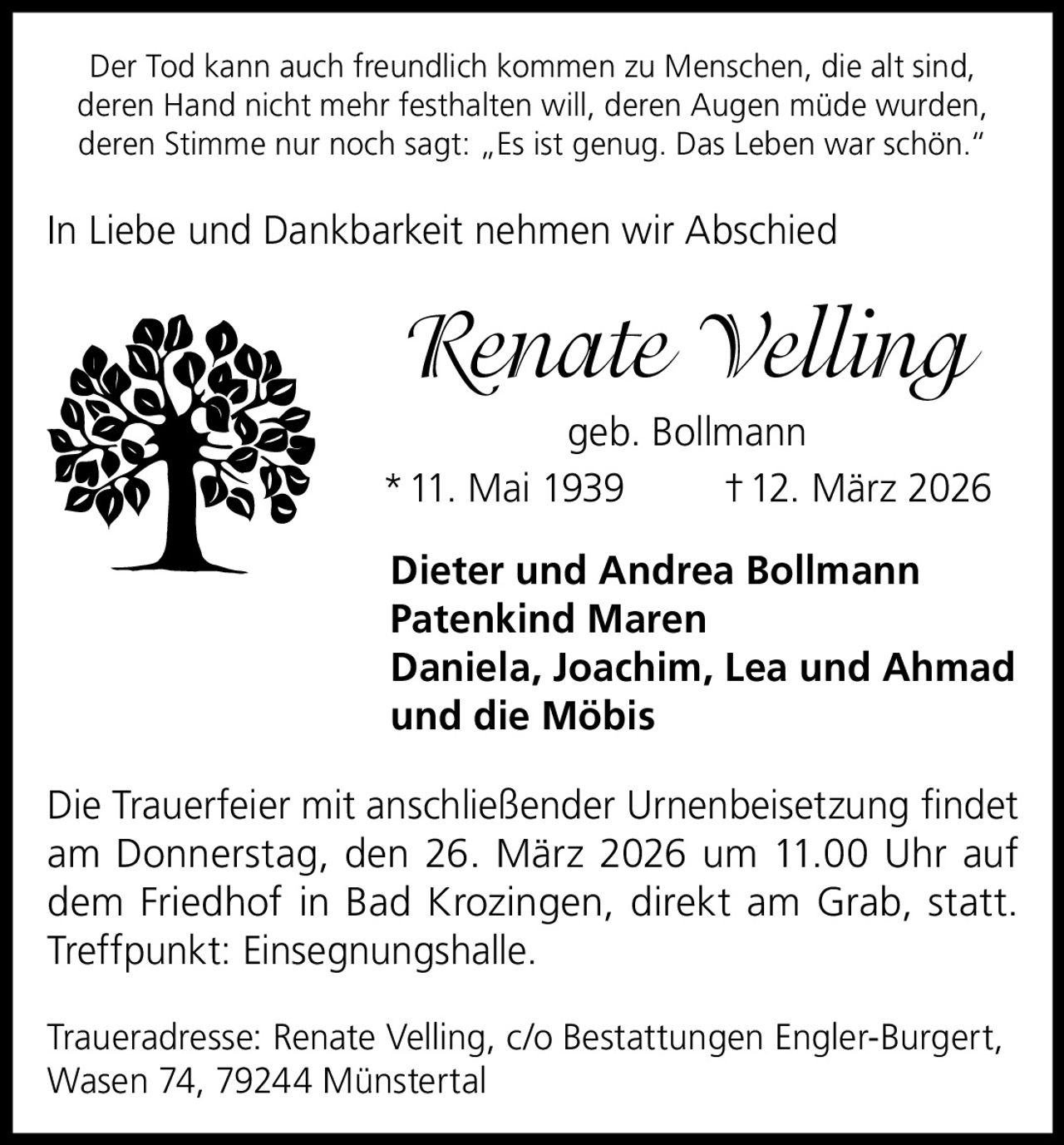 Der Tod kann auch freundlich kommen zu Menschen, die alt sind,
deren Hand nicht mehr festhalten will, deren Augen müde wurden,
deren Stimme nur noch sagt: „Es ist genug. Das Leben war schön.“

In Liebe und Dankbarkeit nehmen wir Abschied

Renate Velling
geb. Bollmann
* 11. Mai 1939
† 12. März 2026
Dieter und Andrea Bollmann
Patenkind Maren
Daniela, Joachim, Lea und Ahmad
und die Möbis
Die Trauerfeier mit anschließender Urnenbeisetzung findet
am Donnerstag, den 26. März 2026 um 11.00 Uhr auf
dem Friedhof in Bad Krozingen, direkt am Grab, statt.
Treffpunkt: Einsegnungshalle.
Traueradresse: Renate Velling, c/o Bestattungen Engler-Burgert,
Wasen 74, 79244 Münstertal