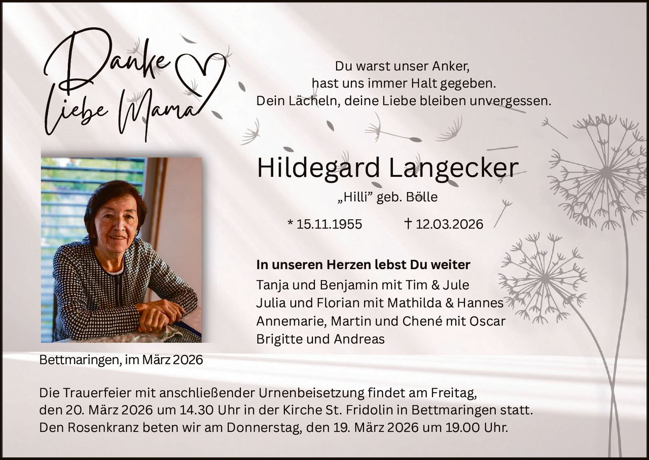 Danke

Liebe Mama

Du warst unser Anker,
hast uns immer Halt gegeben.
Dein Lächeln, deine Liebe bleiben unvergessen.

Hildegard Langecker
„Hilli” geb. Bölle
* 15.11.1955

12.03.2026

In unseren Herzen lebst Du weiter
Tanja und Benjamin mit Tim & Jule
Julia und Florian mit Mathilda & Hannes
Annemarie, Martin und Chené mit Oscar
Brigitte und Andreas
Bettmaringen, im März 2026

Die Trauerfeier mit anschließender Urnenbeisetzung findet am Freitag,
den 20. März 2026 um 14.30 Uhr in der Kirche St. Fridolin in Bettmaringen statt.
Den Rosenkranz beten wir am Donnerstag, den 19. März 2026 um 19.00 Uhr.