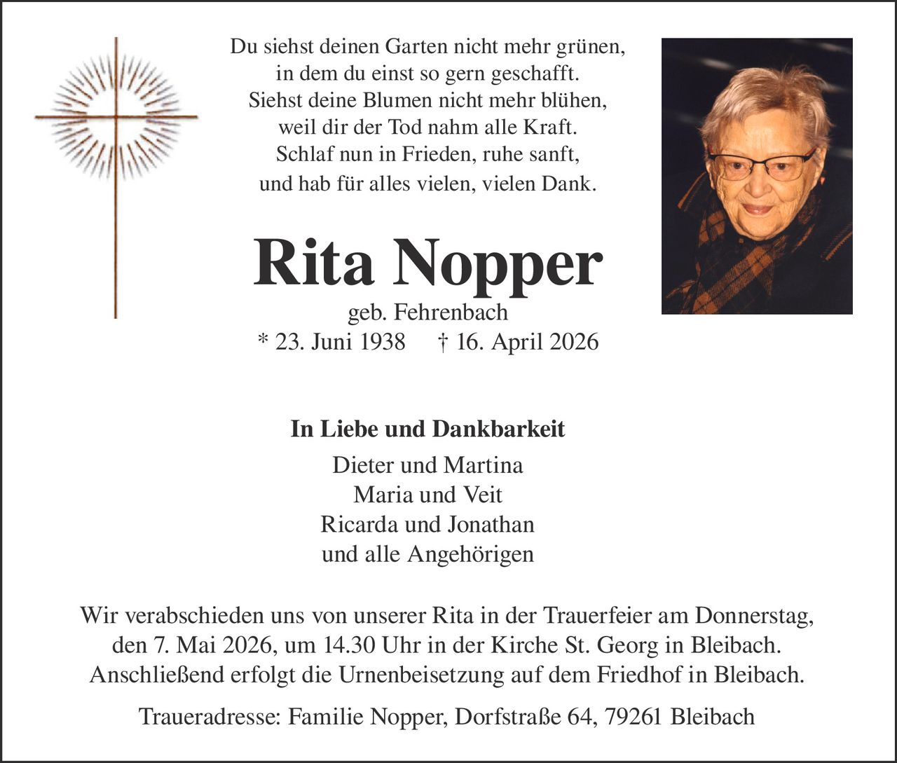 Du siehst deinen Garten nicht mehr grünen,
in dem du einst so gern geschafft.
Siehst deine Blumen nicht mehr blühen,
weil dir der Tod nahm alle Kraft.
Schlaf nun in Frieden, ruhe sanft,
und hab für alles vielen, vielen Dank.

Rita Nopper
geb. Fehrenbach
* 23. Juni 1938 † 16. April 2026
In Liebe und Dankbarkeit
Dieter und Martina
Maria und Veit
Ricarda und Jonathan
und alle Angehörigen
Wir verabschieden uns von unserer Rita in der Trauerfeier am Donnerstag,
den 7. Mai 2026, um 14.30 Uhr in der Kirche St. Georg in Bleibach.
Anschließend erfolgt die Urnenbeisetzung auf dem Friedhof in Bleibach.
Traueradresse: Familie Nopper, Dorfstraße 64, 79261 Bleibach