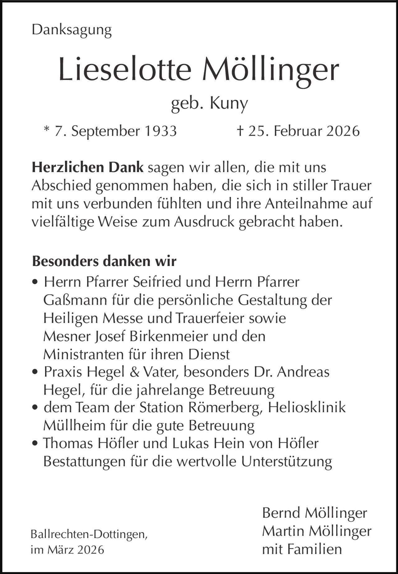 Danksagung

Lieselotte Möllinger
geb. Kuny
* 7. September 1933

† 25. Februar 2026

Herzlichen Dank sagen wir allen, die mit uns
Abschied genommen haben, die sich in stiller Trauer
mit uns verbunden fühlten und ihre Anteilnahme auf
vielfältige Weise zum Ausdruck gebracht haben.
Besonders danken wir
• Herrn Pfarrer Seifried und Herrn Pfarrer
Gaßmann für die persönliche Gestaltung der
Heiligen Messe und Trauerfeier sowie
Mesner Josef Birkenmeier und den
Ministranten für ihren Dienst
• Praxis Hegel & Vater, besonders Dr. Andreas
Hegel, für die jahrelange Betreuung
• dem Team der Station Römerberg, Heliosklinik
Müllheim für die gute Betreuung
• Thomas Höfler und Lukas Hein von Höfler
Bestattungen für die wertvolle Unterstützung

Ballrechten-Dottingen,
im März 2026

Bernd Möllinger
Martin Möllinger
mit Familien