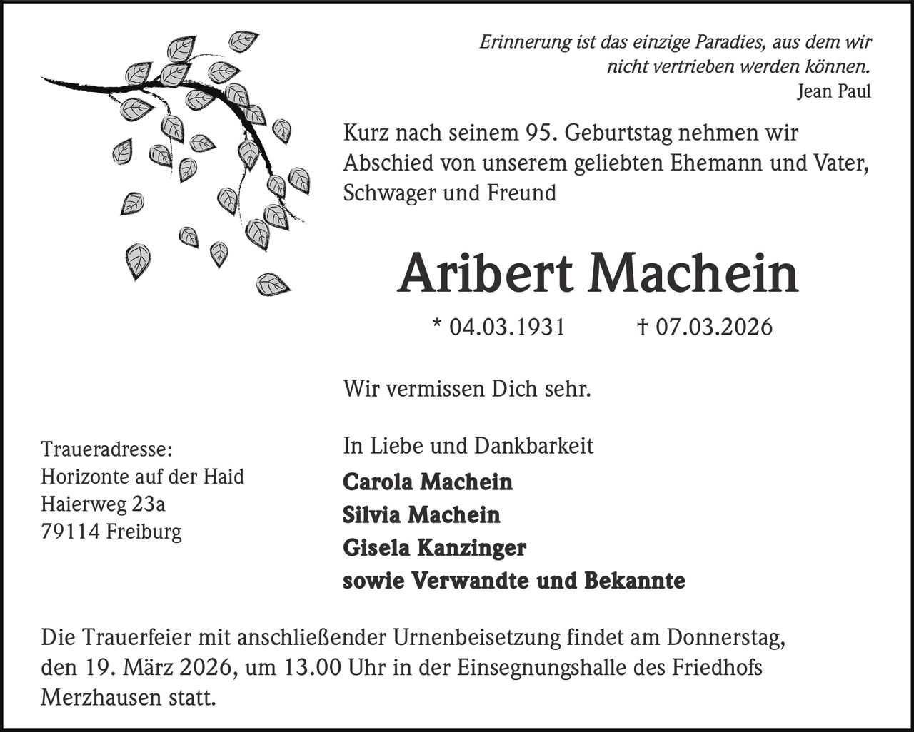 Erinnerung ist das einzige Paradies, aus dem wir
nicht vertrieben werden können.
Jean Paul

Kurz nach seinem 95. Geburtstag nehmen wir
Abschied von unserem geliebten Ehemann und Vater,
Schwager und Freund

Aribert Machein
* 04.03.1931

† 07.03.2026

Wir vermissen Dich sehr.
Traueradresse:
Horizonte auf der Haid
Haierweg 23a
79114 Freiburg

In Liebe und Dankbarkeit
Carola Machein
Silvia Machein
Gisela Kanzinger
sowie Verwandte und Bekannte

Die Trauerfeier mit anschließender Urnenbeisetzung findet am Donnerstag,
den 19. März 2026, um 13.00 Uhr in der Einsegnungshalle des Friedhofs
Merzhausen statt.