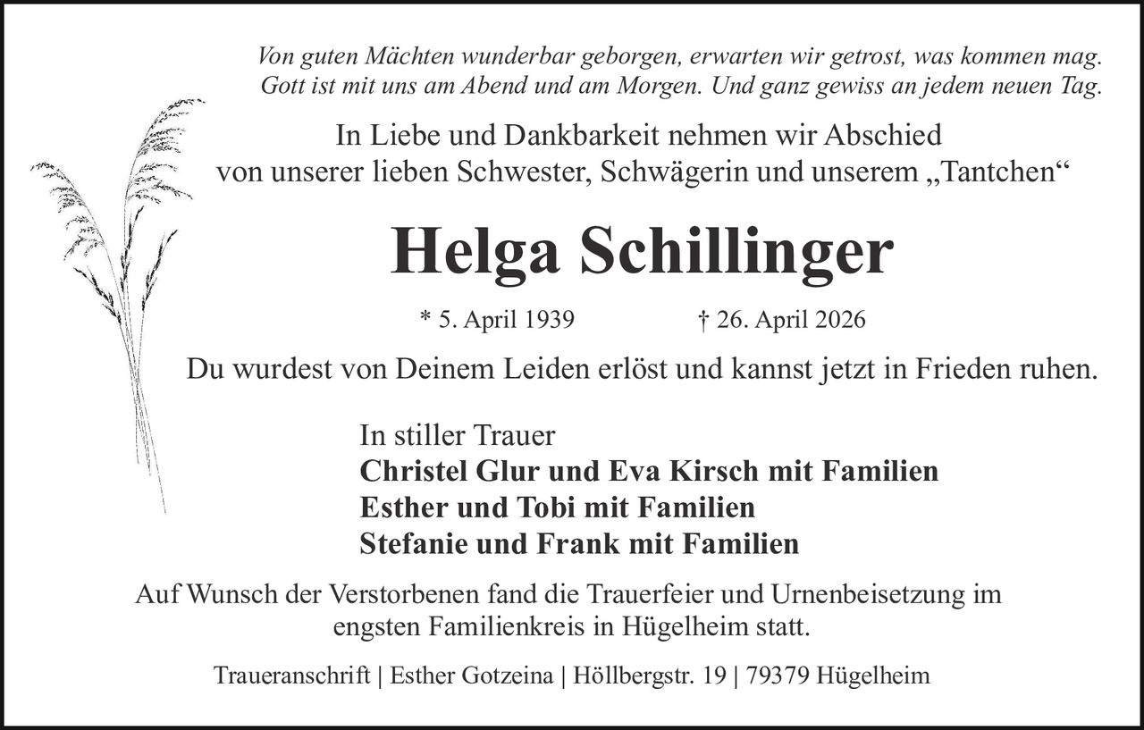 <p>Von guten Mächten wunderbar geborgen, erwarten wir getrost, was kommen mag. <br>Gott ist mit uns am Abend und am Morgen. Und ganz gewiss an jedem neuen Tag.</p><p>In Liebe und Dankbarkeit nehmen wir Abschied <br>von unserer lieben Schwester, Schwägerin und unserem „Tantchen“</p><p><strong>Helga Schillinger</strong></p><p>* 5. April 1939 † 26. April 2026</p><p>Du wurdest von Deinem Leiden erlöst und kannst jetzt in Frieden ruhen.</p><p>In stiller Trauer <br>Christel Glur und Eva Kirsch mit Familien <br>Esther und Tobi mit Familien <br>Stefanie und Frank mit Familien</p><p>Auf Wunsch der Verstorbenen fand die Trauerfeier und Urnenbeisetzung im <br>engsten Familienkreis in Hügelheim statt.</p><p>Traueranschrift | Esther Gotzeina | Höllbergstr. 19 | 79379 Hügelheim</p>