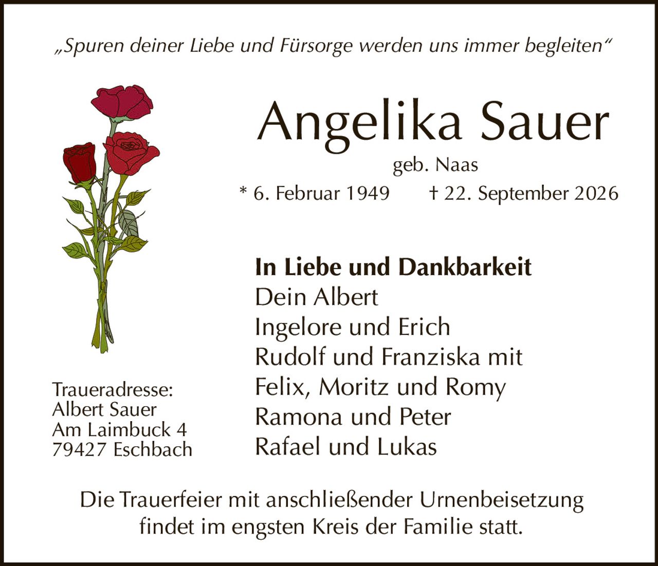 <p><i>„Spuren deiner Liebe und Fürsorge werden uns immer begleiten"</i></p>

<p><strong>Angelika Sauer</strong><br>
geb. Naas<br>
* 6. Februar 1949 † 22. September 2026</p>

<p><strong>In Liebe und Dankbarkeit</strong><br>
Dein Albert<br>
Ingelore und Erich<br>
Rudolf und Franziska mit<br>
Felix, Moritz und Romy<br>
Ramona und Peter<br>
Rafael und Lukas</p>

<p><strong>Traueradresse:</strong><br>
Albert Sauer<br>
Am Laimbuck 4<br>
79427 Eschbach</p>

<p>Die Trauerfeier mit anschließender Urnenbeisetzung<br>
findet im engsten Kreis der Familie statt.</p>