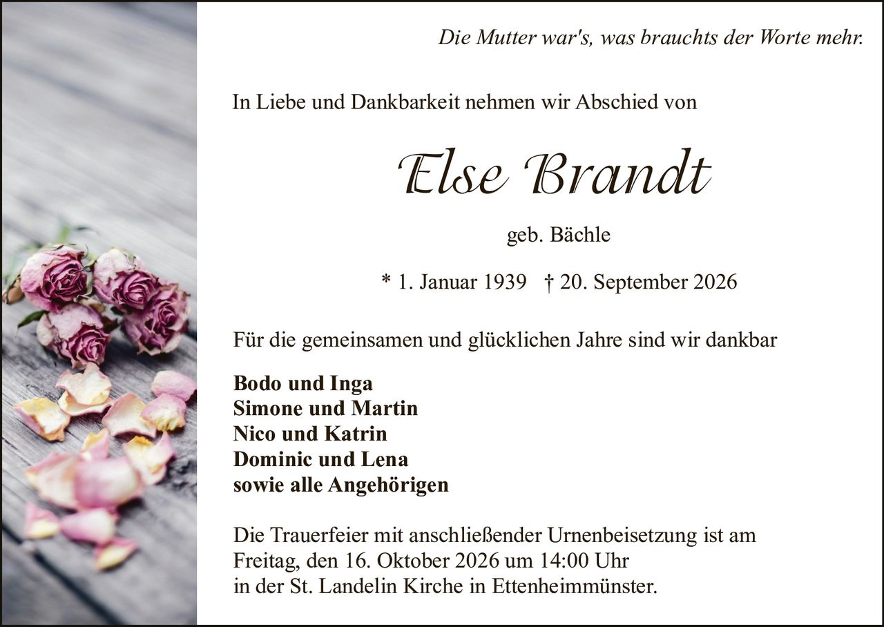 <p><i>Die Mutter war's, was brauchts der Worte mehr.</i></p>

<p>In Liebe und Dankbarkeit nehmen wir Abschied von</p>

<p><strong>Else Brandt geb. Bächle</strong></p>

<p>* 1. Januar 1939 † 20. September 2026</p>

<p>Für die gemeinsamen und glücklichen Jahre sind wir dankbar</p>

<p><strong>Bodo und Inga</strong><br />
<strong>Simone und Martin</strong><br />
<strong>Nico und Katrin</strong><br />
<strong>Dominic und Lena</strong><br />
<strong>sowie alle Angehörigen</strong></p>

<p>Die Trauerfeier mit anschließender Urnenbeisetzung ist am<br />
Freitag, den 16. Oktober 2026 um 14:00 Uhr<br />
in der St. Landelin Kirche in Ettenheimmünster.</p>