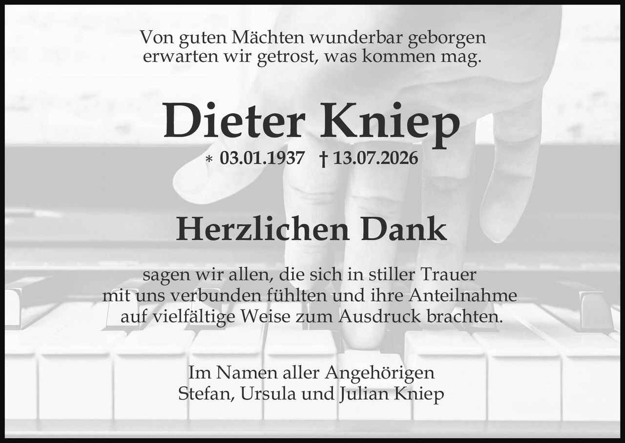 <p><i>Von guten Mächten wunderbar geborgen<br>erwarten wir getrost, was kommen mag.</i></p>

<p><strong>Dieter Kniep</strong><br>
* 03.01.1937  † 13.07.2026</p>

<p><strong>Herzlichen Dank</strong></p>

<p>sagen wir allen, die sich in stiller Trauer<br>mit uns verbunden fühlten und ihre Anteilnahme<br>auf vielfältige Weise zum Ausdruck brachten.</p>

<p>Im Namen aller Angehörigen<br>Stefan, Ursula und Julian Kniep</p>
