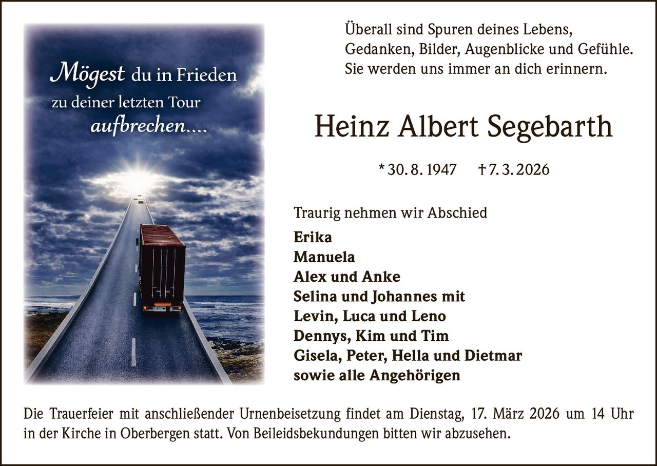 Überall sind Spuren deines Lebens,
Gedanken, Bilder, Augenblicke und Gefühle.
Sie werden uns immer an dich erinnern.

Heinz Albert Segebarth
* 30. 8. 1947

† 7. 3. 2026

Traurig nehmen wir Abschied
Erika
Manuela
Alex und Anke
Selina und Johannes mit
Levin, Luca und Leno
Dennys, Kim und Tim
Gisela, Peter, Hella und Dietmar
sowie alle Angehörigen
Die Trauerfeier mit anschließender Urnenbeisetzung findet am Dienstag, 17. März 2026 um 14 Uhr
in der Kirche in Oberbergen statt. Von Beileidsbekundungen bitten wir abzusehen.