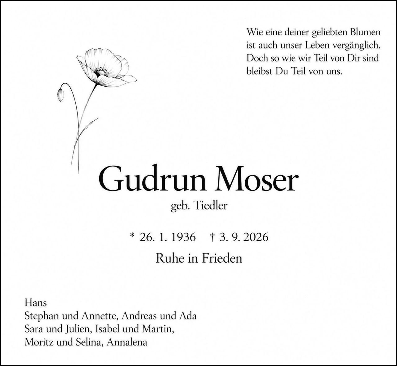 <p>Wie eine deiner geliebten Blumen ist auch unser Leben vergänglich. Doch so wie wir Teil von Dir sind bleibst Du Teil von uns.</p>

<p><strong>Gudrun Moser</strong><br>
geb. Tiedler</p>

<p>* 26. 1. 1936 † 3. 9. 2026<br>
Ruhe in Frieden</p>

<p>Hans<br>
Stephan und Annette, Andreas und Ada<br>
Sara und Julien, Isabel und Martin,<br>
Moritz und Selina, Annalena</p>