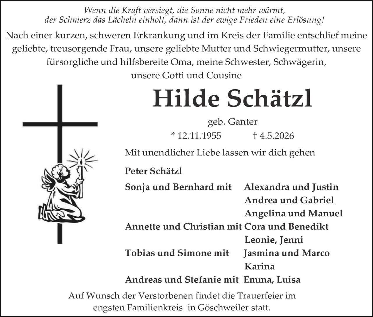 <p>Wenn die Kraft versiegt, die Sonne nicht mehr wärmt,<br>der Schmerz das Lächeln einholt, dann ist der ewige Frieden eine Erlösung!</p><p>Nach einer kurzen, schweren Erkrankung und im Kreis der Familie entschlief meine geliebte, treusorgende Frau, unsere geliebte Mutter und Schwiegermutter, unsere fürsorgliche und hilfsbereite Oma, meine Schwester, Schwägerin, unsere Gotti und Cousine</p><p><strong>Hilde Schätzl</strong><br>geb. Ganter<br>* 12.11.1955 † 4.5.2026</p><p>Mit unendlicher Liebe lassen wir dich gehen</p><p><strong>Peter Schätzl</strong><br><strong>Sonja und Bernhard mit</strong> Alexandra und Justin<br>Andrea und Gabriel<br>Angelina und Manuel<br><strong>Annette und Christian mit</strong> Cora und Benedikt<br>Leonie, Jenni<br><strong>Tobias und Simone mit</strong> Jasmina und Marco<br>Karina<br><strong>Andreas und Stefanie mit</strong> Emma, Luisa</p><p>Auf Wunsch der Verstorbenen findet die Trauerfeier im engsten Familienkreis in Göschweiler statt.</p>