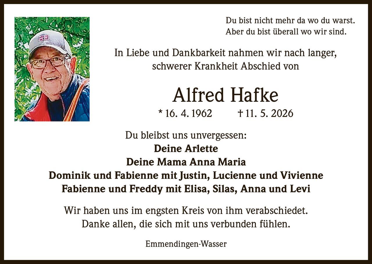 <p>Du bist nicht mehr da wo du warst.<br>Aber du bist überall wo wir sind.</p><p>In Liebe und Dankbarkeit nahmen wir nach langer, schwerer Krankheit Abschied von</p><p><strong>Alfred Hafke</strong><br>* 16. 4. 1962 † 11. 5. 2026</p><p>Du bleibst uns unvergessen:<br><strong>Deine Arlette</strong><br><strong>Deine Mama Anna Maria</strong><br>Dominik und Fabienne mit Justin, Lucienne und Vivienne<br>Fabienne und Freddy mit Elisa, Silas, Anna und Levi</p><p>Wir haben uns im engsten Kreis von ihm verabschiedet.<br>Danke allen, die sich mit uns verbunden fühlen.</p><p>Emmendingen-Wasser</p>