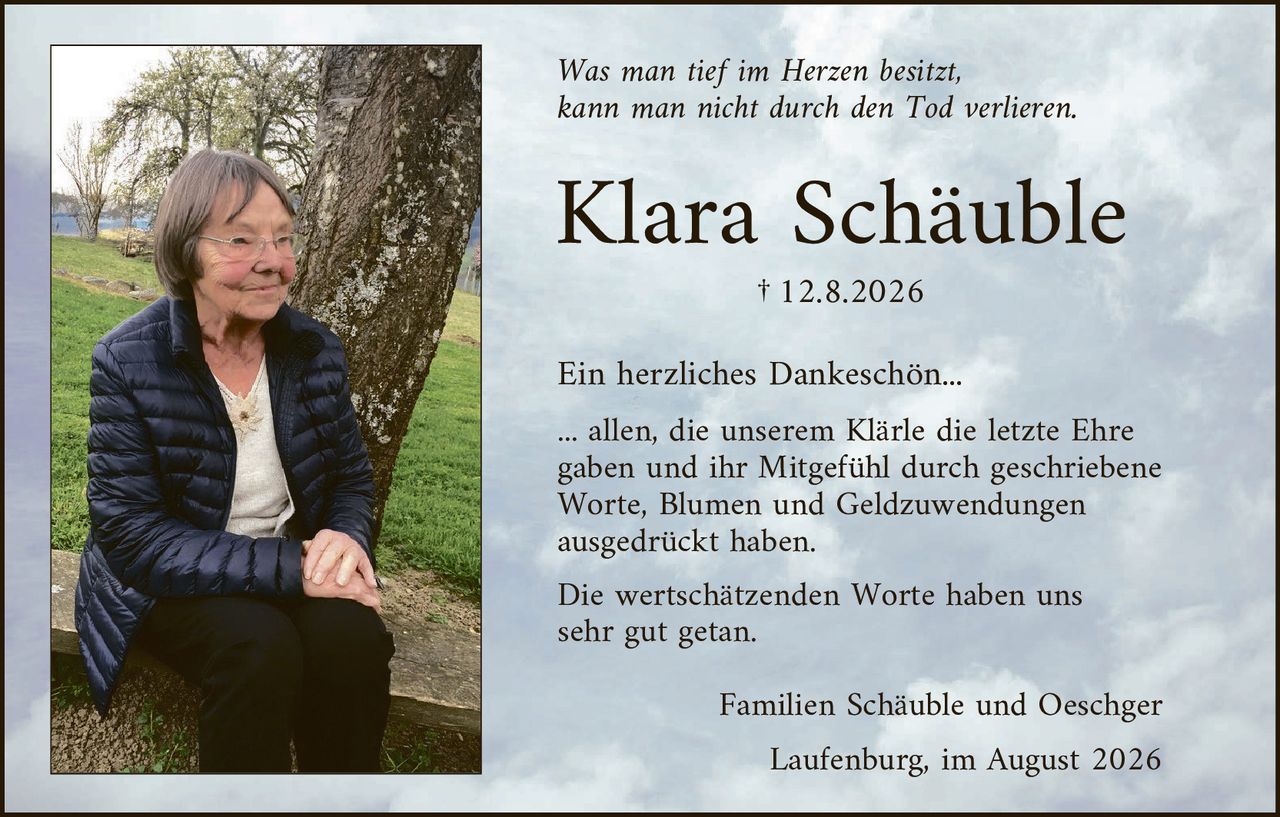 <p><i>Was man tief im Herzen besitzt, kann man nicht durch den Tod verlieren.</i></p>

<p><strong>Klara Schäuble</strong></p>

<p>† 12.8.2026</p>

<p>Ein herzliches Dankeschön...</p>

<p>... allen, die unserem Klärle die letzte Ehre gaben und ihr Mitgefühl durch geschriebene Worte, Blumen und Geldzuwendungen ausgedrückt haben.</p>

<p>Die wertschätzenden Worte haben uns sehr gut getan.</p>

<p>Familien Schäuble und Oeschger<br>
Laufenburg, im August 2026</p>
