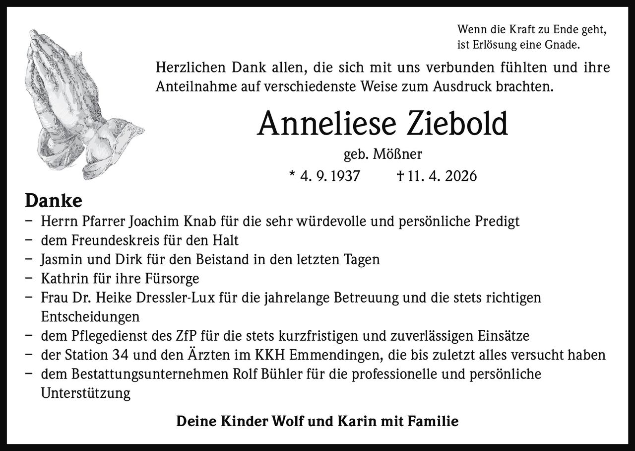 <p>Wenn die Kraft zu Ende geht, <br>ist Erlösung eine Gnade.</p><p>Herzlichen Dank allen, die sich mit uns verbunden fühlten und ihre <br>Anteilnahme auf verschiedenste Weise zum Ausdruck brachten.</p><p><strong>Anneliese Ziebold</strong><br>geb. Mößner <br>* 4. 9. 1937 † 11. 4. 2026</p><p><strong>Danke</strong> <br>– Herrn Pfarrer Joachim Knab für die sehr würdevolle und persönliche Predigt <br>– dem Freundeskreis für den Halt <br>– Jasmin und Dirk für den Beistand in den letzten Tagen <br>– Kathrin für ihre Fürsorge <br>– Frau Dr. Heike Dressler-Lux für die jahrelange Betreuung und die stets richtigen <br>Entscheidungen <br>– dem Pflegedienst des ZfP für die stets kurzfristigen und zuverlässigen Einsätze <br>– der Station 34 und den Ärzten im KKH Emmendingen, die bis zuletzt alles versucht haben <br>– dem Bestattungsunternehmen Rolf Bühler für die professionelle und persönliche <br>Unterstützung</p><p>Deine Kinder Wolf und Karin mit Familie</p>