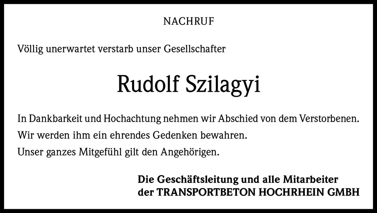 NACHRUF
Völlig unerwartet verstarb unser Gesellschafter

Rudolf Szilagyi
In Dankbarkeit und Hochachtung nehmen wir Abschied von dem Verstorbenen.
Wir werden ihm ein ehrendes Gedenken bewahren.
Unser ganzes Mitgefühl gilt den Angehörigen.
Die Geschäftsleitung und alle Mitarbeiter
der TRANSPORTBETON HOCHRHEIN GMBH