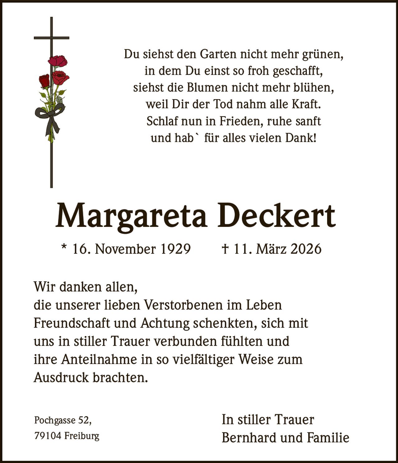 Du siehst den Garten nicht mehr grünen,
in dem Du einst so froh geschafft,
siehst die Blumen nicht mehr blühen,
weil Dir der Tod nahm alle Kraft.
Schlaf nun in Frieden, ruhe sanft
und hab` für alles vielen Dank!

Margareta Deckert
* 16. November 1929

† 11. März 2026

Wir danken allen,
die unserer lieben Verstorbenen im Leben
Freundschaft und Achtung schenkten, sich mit
uns in stiller Trauer verbunden fühlten und
ihre Anteilnahme in so vielfältiger Weise zum
Ausdruck brachten.
Pochgasse 52,
79104 Freiburg

In stiller Trauer
Bernhard und Familie