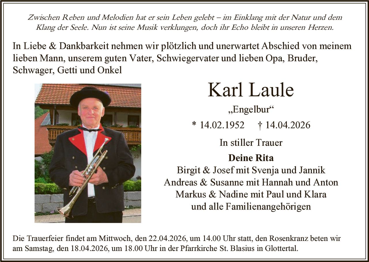 Zwischen Reben und Melodien hat er sein Leben gelebt – im Einklang mit der Natur und dem
Klang der Seele. Nun ist seine Musik verklungen, doch ihr Echo bleibt in unseren Herzen.

In Liebe & Dankbarkeit nehmen wir plötzlich und unerwartet Abschied von meinem
lieben Mann, unserem guten Vater, Schwiegervater und lieben Opa, Bruder,
Schwager, Getti und Onkel

Karl Laule
„Engelbur“

* 14.02.1952

† 14.04.2026

In stiller Trauer
Deine Rita
Birgit & Josef mit Svenja und Jannik
Andreas & Susanne mit Hannah und Anton
Markus & Nadine mit Paul und Klara
und alle Familienangehörigen
Die Trauerfeier findet am Mittwoch, den 22.04.2026, um 14.00 Uhr statt, den Rosenkranz beten wir
am Samstag, den 18.04.2026, um 18.00 Uhr in der Pfarrkirche St. Blasius in Glottertal.