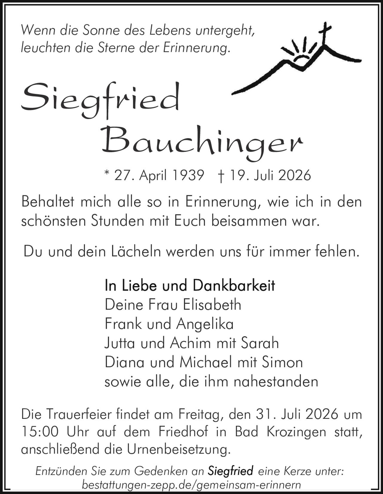 <p><i>Wenn die Sonne des Lebens untergeht,<br>leuchten die Sterne der Erinnerung.</i></p><p>Du und dein Lächeln werden uns für immer fehlen.</p><p>Behaltet mich alle so in Erinnerung, wie ich in den schönsten Stunden mit Euch beisammen war.</p><p>* 27. April 1939 † 19. Juli 2026</p><p><strong>In Liebe und Dankbarkeit</strong><br>Deine Frau Elisabeth<br>Frank und Angelika<br>Jutta und Achim mit Sarah<br>Diana und Michael mit Simon<br>sowie alle, die ihm nahestanden</p><p>Die Trauerfeier findet am Freitag, den 31. Juli 2026 um 15:00 Uhr auf dem Friedhof in Bad Krozingen statt, anschließend die Urnenbeisetzung.</p><p><i>Entzünden Sie zum Gedenken an Siegfried eine Kerze unter:<br>bestattungen-zepp.de/gemeinsam-erinnern</i></p>