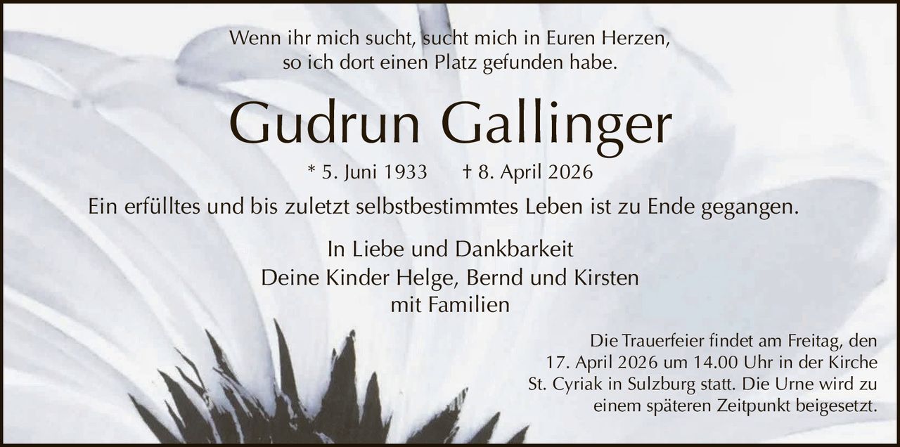 Wenn ihr mich sucht, sucht mich in Euren Herzen,
so ich dort einen Platz gefunden habe.

Gudrun Gallinger
* 5. Juni 1933

† 8. April 2026

Ein erfülltes und bis zuletzt selbstbestimmtes Leben ist zu Ende gegangen.
In Liebe und Dankbarkeit
Deine Kinder Helge, Bernd und Kirsten
mit Familien
Die Trauerfeier findet am Freitag, den
17. April 2026 um 14.00 Uhr in der Kirche
St. Cyriak in Sulzburg statt. Die Urne wird zu
einem späteren Zeitpunkt beigesetzt.