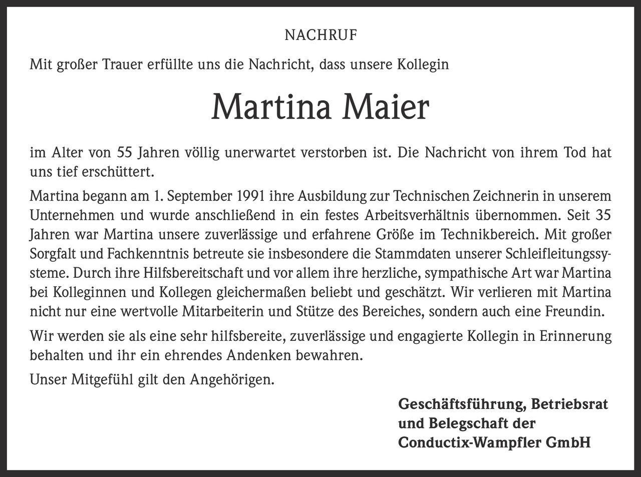 <p>Mit großer Trauer erfüllte uns die Nachricht, dass unsere Kollegin Martina Maier im Alter von 55 Jahren völlig unerwartet verstorben ist. Die Nachricht von ihrem Tod hat uns tief erschüttert.</p>

<p>Martina begann am 1. September 1991 ihre Ausbildung zur Technischen Zeichnerin in unserem Unternehmen und wurde anschließend in ein festes Arbeitsverhältnis übernommen. Seit 35 Jahren war Martina unsere zuverlässige und erfahrene Größe im Technikbereich. Mit großer Sorgfalt und Fachkenntnis betreute sie insbesondere die Stammdaten unserer Schleifleitungssysteme. Durch ihre Hilfsbereitschaft und vor allem ihre herzliche, sympathische Art war Martina bei Kolleginnen und Kollegen gleichermaßen beliebt und geschätzt. Wir verlieren mit Martina nicht nur eine wertvolle Mitarbeiterin und Stütze des Bereiches, sondern auch eine Freundin.</p>

<p>Wir werden sie als eine sehr hilfsbereite, zuverlässige und engagierte Kollegin in Erinnerung behalten und ihr ein ehrendes Andenken bewahren.</p>

<p>Unser Mitgefühl gilt den Angehörigen.</p>

<p><strong>Geschäftsführung, Betriebsrat und Belegschaft der Conductix-Wampfler GmbH</strong></p>