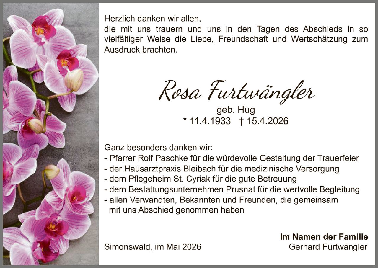 <p>Herzlich danken wir allen,<br>die mit uns trauern und uns in den Tagen des Abschieds in so vielfältiger Weise die Liebe, Freundschaft und Wertschätzung zum Ausdruck brachten.</p><p><strong>Rosa Furtwängler</strong><br>geb. Hug<br>* 11.4.1933 † 15.4.2026</p><p>Ganz besonders danken wir:<br>- Pfarrer Rolf Paschke für die würdevolle Gestaltung der Trauerfeier<br>- der Hausarztpraxis Bleibach für die medizinische Versorgung<br>- dem Pflegeheim St. Cyriak für die gute Betreuung<br>- dem Bestattungsunternehmen Prusnat für die wertvolle Begleitung<br>- allen Verwandten, Bekannten und Freunden, die gemeinsam<br>mit uns Abschied genommen haben</p><p>Simonswald, im Mai 2026<br><strong>Im Namen der Familie</strong><br>Gerhard Furtwängler</p>
