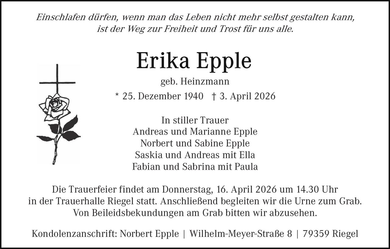 Einschlafen dürfen, wenn man das Leben nicht mehr selbst gestalten kann,
ist der Weg zur Freiheit und Trost für uns alle.

geb. Heinzmann
* 25. Dezember 1940 † 3. April 2026
In stiller Trauer
Andreas und Marianne Epple
Norbert und Sabine Epple
Saskia und Andreas mit Ella
Fabian und Sabrina mit Paula
Die Trauerfeier findet am Donnerstag, 16. April 2026 um 14.30 Uhr
in der Trauerhalle Riegel statt. Anschließend begleiten wir die Urne zum Grab.
Von Beileidsbekundungen am Grab bitten wir abzusehen.
Kondolenzanschrift: Norbert Epple | Wilhelm-Meyer-Straße 8 | 79359 Riegel