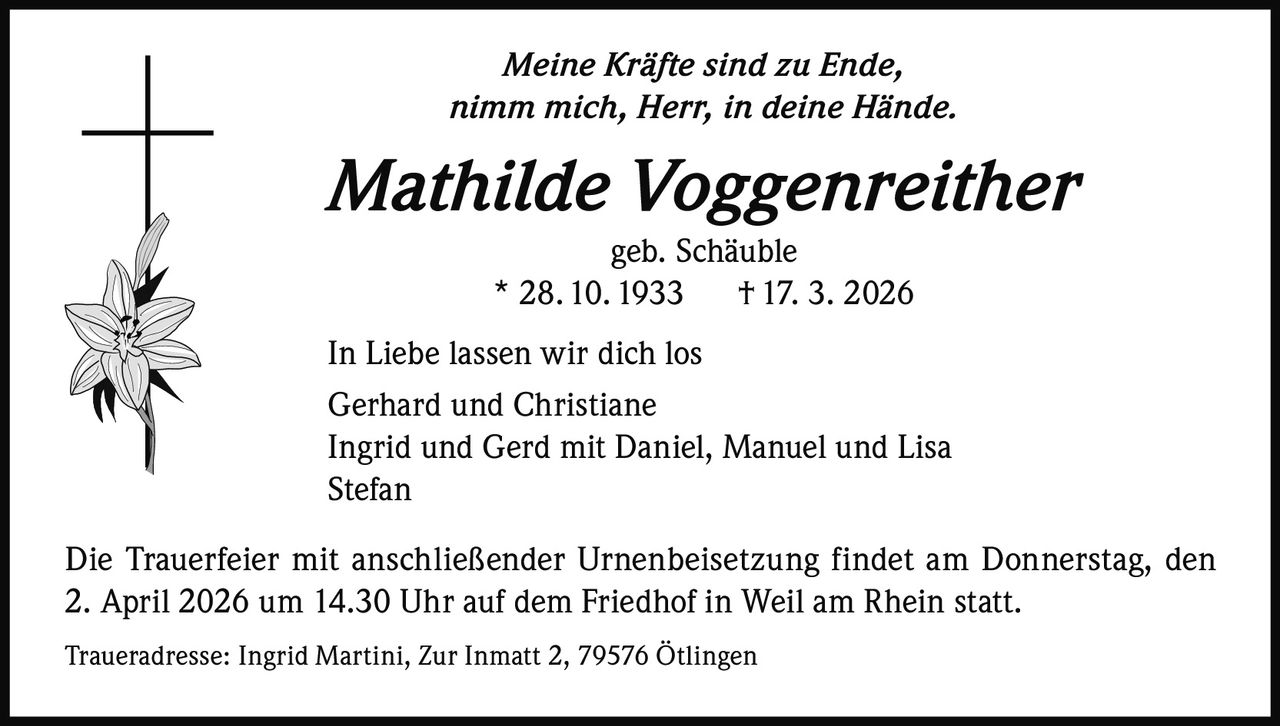 Meine Kräfte sind zu Ende,
nimm mich, Herr, in deine Hände.

Mathilde Voggenreither
geb. Schäuble
* 28. 10. 1933
† 17. 3. 2026
In Liebe lassen wir dich los
Gerhard und Christiane
Ingrid und Gerd mit Daniel, Manuel und Lisa
Stefan
Die Trauerfeier mit anschließender Urnenbeisetzung findet am Donnerstag, den
2. April 2026 um 14.30 Uhr auf dem Friedhof in Weil am Rhein statt.
Traueradresse: Ingrid Martini, Zur Inmatt 2, 79576 Ötlingen