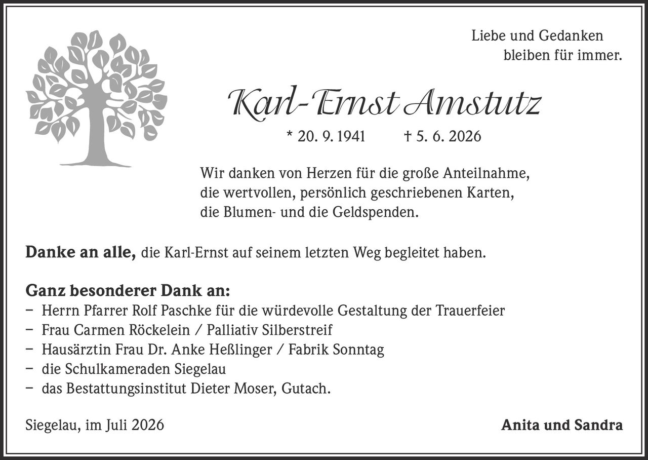 <p><i>Liebe und Gedanken bleiben für immer.</i></p>

<p><strong>Karl-Ernst Amstutz</strong><br>* 20. 9. 1941&nbsp;&nbsp;&nbsp;&nbsp;† 5. 6. 2026</p>

<p>Wir danken von Herzen für die große Anteilnahme, die wertvollen, persönlich geschriebenen Karten, die Blumen- und die Geldspenden.</p>

<p><strong>Danke an alle,</strong> die Karl-Ernst auf seinem letzten Weg begleitet haben.</p>

<p><strong>Ganz besonderer Dank an:</strong><br>
– Herrn Pfarrer Rolf Paschke für die würdevolle Gestaltung der Trauerfeier<br>
– Frau Carmen Röckelein / Palliativ Silberstreif<br>
– Hausärztin Frau Dr. Anke Heßlinger / Fabrik Sonntag<br>
– die Schulkameraden Siegelau<br>
– das Bestattungsinstitut Dieter Moser, Gutach.</p>

<p>Siegelau, im Juli 2026&nbsp;&nbsp;&nbsp;&nbsp;<strong>Anita und Sandra</strong></p>