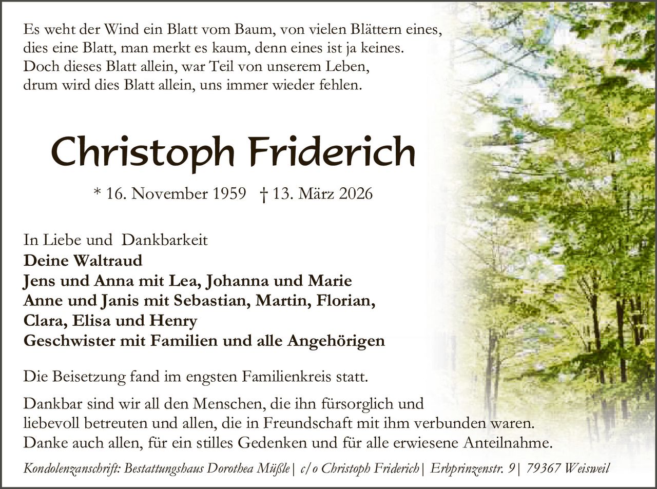 Es weht der Wind ein Blatt vom Baum, von vielen Blättern eines,
dies eine Blatt, man merkt es kaum, denn eines ist ja keines.
Doch dieses Blatt allein, war Teil von unserem Leben,
drum wird dies Blatt allein, uns immer wieder fehlen.

Christoph Friderich
* 16. November 1959 † 13. März 2026
In Liebe und Dankbarkeit
Deine Waltraud
Jens und Anna mit Lea, Johanna und Marie
Anne und Janis mit Sebastian, Martin, Florian,
Clara, Elisa und Henry
Geschwister mit Familien und alle Angehörigen
Die Beisetzung fand im engsten Familienkreis statt.
Dankbar sind wir all den Menschen, die ihn fürsorglich und
liebevoll betreuten und allen, die in Freundschaft mit ihm verbunden waren.
Danke auch allen, für ein stilles Gedenken und für alle erwiesene Anteilnahme.
Kondolenzanschrift: Bestattungshaus Dorothea Müßle| c/o Christoph Friderich| Erbprinzenstr. 9| 79367 Weisweil