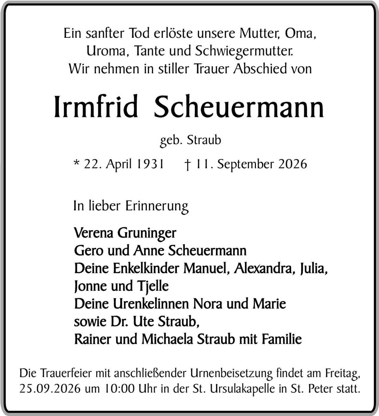 <p>Ein sanfter Tod erlöste unsere Mutter, Oma, Uroma, Tante und Schwiegermutter.<br>Wir nehmen in stiller Trauer Abschied von</p>

<p><strong>Irmfrid Scheuermann</strong></p>

<p>geb. Straub</p>

<p>* 22. April 1931     † 11. September 2026</p>

<p>In lieber Erinnerung</p>

<p>Verena Gruninger<br>
Gero und Anne Scheuermann<br>
Deine Enkelkinder Manuel, Alexandra, Julia, Jonne und Tjelle<br>
Deine Urenkelinnen Nora und Marie<br>
sowie Dr. Ute Straub,<br>
Rainer und Michaela Straub mit Familie</p>

<p>Die Trauerfeier mit anschließender Urnenbeisetzung findet am Freitag, 25.09.2026 um 10:00 Uhr in der St. Ursulakapelle in St. Peter statt.</p>