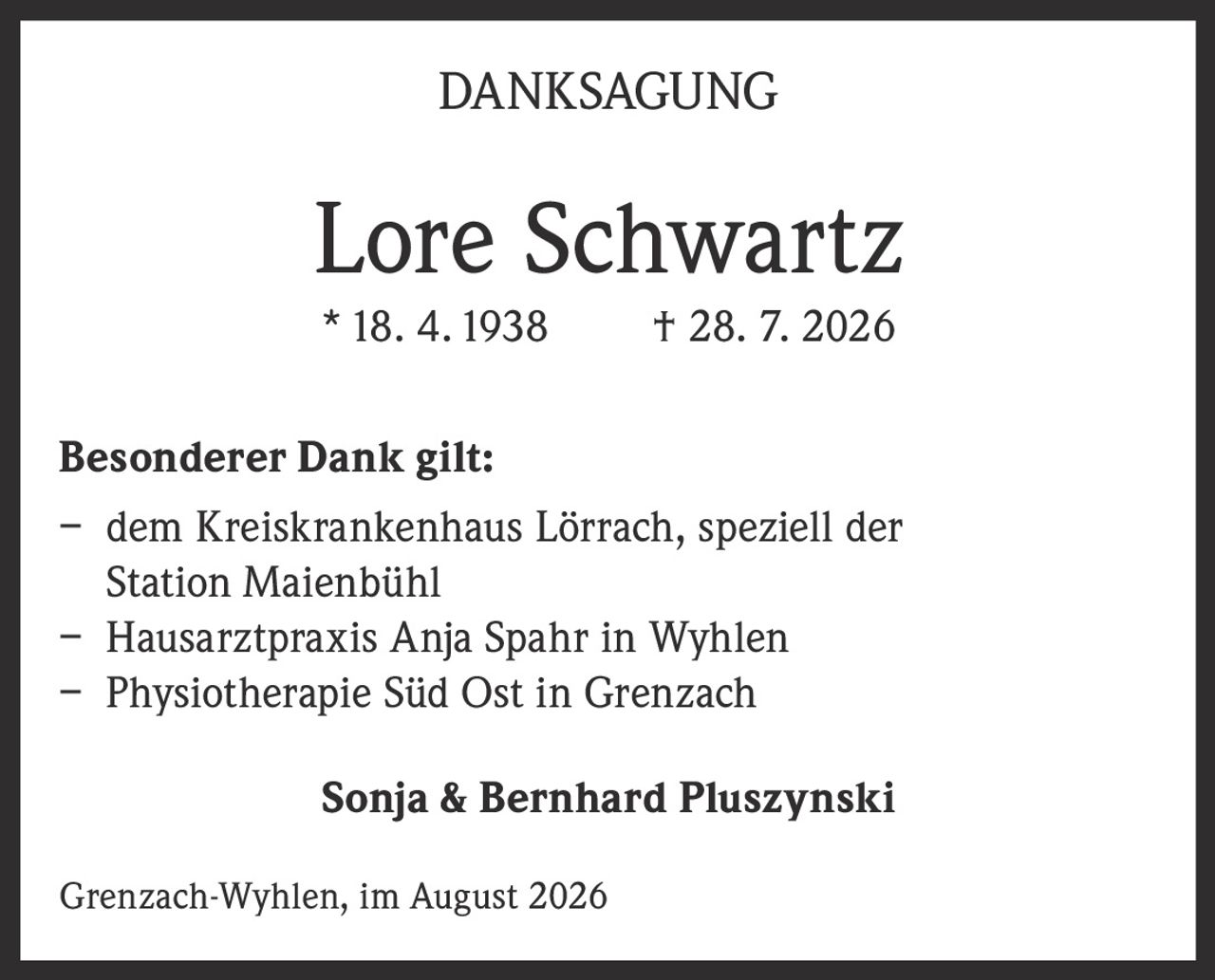 <p><strong>DANKSAGUNG</strong></p><p><strong>Lore Schwartz</strong><br>* 18. 4. 1938     † 28. 7. 2026</p><p><strong>Besonderer Dank gilt:</strong></p><p>– dem Kreiskrankenhaus Lörrach, speziell der Station Maienbühl<br>– Hausarztpraxis Anja Spahr in Wyhlen<br>– Physiotherapie Süd Ost in Grenzach</p><p><strong>Sonja & Bernhard Pluszynski</strong></p><p>Grenzach-Wyhlen, im August 2026</p>