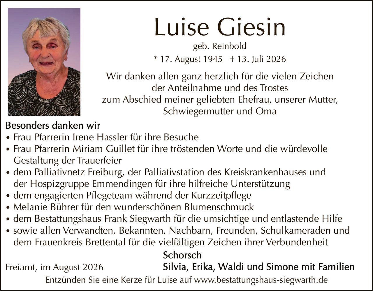 <p><strong>Luise Giesin</strong><br>geb. Reinbold<br>* 17. August 1945 † 13. Juli 2026</p>

<p>Wir danken allen ganz herzlich für die vielen Zeichen der Anteilnahme und des Trostes zum Abschied meiner geliebten Ehefrau, unserer Mutter, Schwiegermutter und Oma</p>

<p><strong>Besonders danken wir</strong></p>

<ul>
<li>Frau Pfarrerin Irene Hassler für ihre Besuche</li>
<li>Frau Pfarrerin Miriam Guillet für ihre tröstenden Worte und die würdevolle Gestaltung der Trauerfeier</li>
<li>dem Palliativnetz Freiburg, der Palliativstation des Kreiskrankenhauses und der Hospizgruppe Emmendingen für ihre hilfreiche Unterstützung</li>
<li>dem engagierten Pflegeteam während der Kurzzeitpflege</li>
<li>Melanie Bührer für den wunderschönen Blumenschmuck</li>
<li>dem Bestattungshaus Frank Siegwarth für die umsichtige und entlastende Hilfe</li>
<li>sowie allen Verwandten, Bekannten, Nachbarn, Freunden, Schulkameraden und dem Frauenkreis Brettental für die vielfältigen Zeichen ihrer Verbundenheit</li>
</ul>

<p><strong>Schorsch</strong><br>Silvia, Erika, Waldi und Simone mit Familien</p>

<p>Freiamt, im August 2026</p>

<p>Entzünden Sie eine Kerze für Luise auf www.bestattungshaus-siegwarth.de</p>