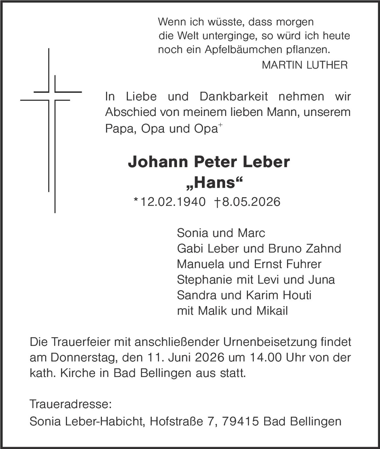 <p><i>Wenn ich wüsste, dass morgen die Welt unterginge, so würd ich heute noch ein Apfelbäumchen pflanzen.</i><br><strong>MARTIN LUTHER</strong></p><p>In Liebe und Dankbarkeit nehmen wir Abschied von meinem lieben Mann, unserem Papa, Opa und Opa+</p><p><strong>Johann Peter Leber<br>„Hans"<br>*12.02.1940 †8.05.2026</strong></p><p>Sonia und Marc<br>Gabi Leber und Bruno Zahnd<br>Manuela und Ernst Fuhrer<br>Stephanie mit Levi und Juna<br>Sandra und Karim Houti<br>mit Malik und Mikail</p><p>Die Trauerfeier mit anschließender Urnenbeisetzung findet am Donnerstag, den 11. Juni 2026 um 14.00 Uhr von der kath. Kirche in Bad Bellingen aus statt.</p><p><strong>Traueradresse:</strong><br>Sonia Leber-Habicht, Hofstraße 7, 79415 Bad Bellingen</p>